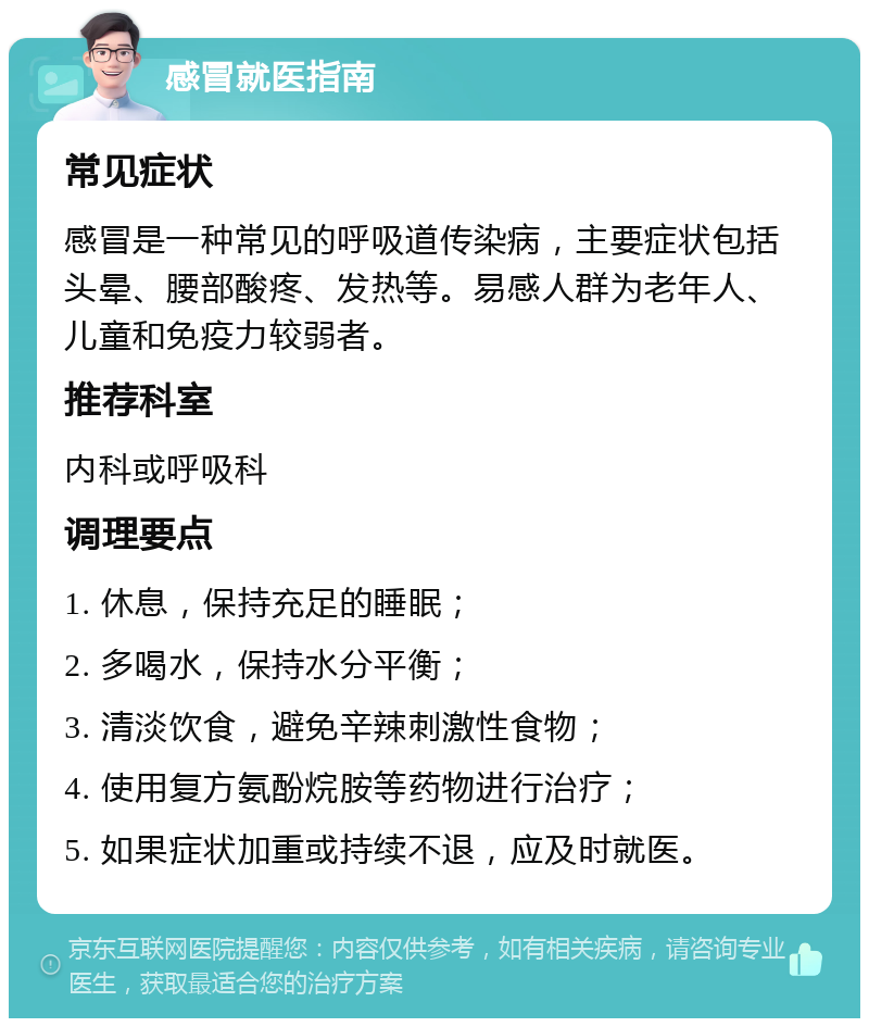 感冒就医指南 常见症状 感冒是一种常见的呼吸道传染病，主要症状包括头晕、腰部酸疼、发热等。易感人群为老年人、儿童和免疫力较弱者。 推荐科室 内科或呼吸科 调理要点 1. 休息，保持充足的睡眠； 2. 多喝水，保持水分平衡； 3. 清淡饮食，避免辛辣刺激性食物； 4. 使用复方氨酚烷胺等药物进行治疗； 5. 如果症状加重或持续不退，应及时就医。