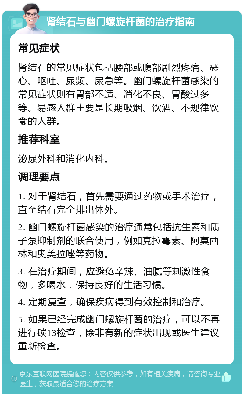 肾结石与幽门螺旋杆菌的治疗指南 常见症状 肾结石的常见症状包括腰部或腹部剧烈疼痛、恶心、呕吐、尿频、尿急等。幽门螺旋杆菌感染的常见症状则有胃部不适、消化不良、胃酸过多等。易感人群主要是长期吸烟、饮酒、不规律饮食的人群。 推荐科室 泌尿外科和消化内科。 调理要点 1. 对于肾结石，首先需要通过药物或手术治疗，直至结石完全排出体外。 2. 幽门螺旋杆菌感染的治疗通常包括抗生素和质子泵抑制剂的联合使用，例如克拉霉素、阿莫西林和奥美拉唑等药物。 3. 在治疗期间，应避免辛辣、油腻等刺激性食物，多喝水，保持良好的生活习惯。 4. 定期复查，确保疾病得到有效控制和治疗。 5. 如果已经完成幽门螺旋杆菌的治疗，可以不再进行碳13检查，除非有新的症状出现或医生建议重新检查。