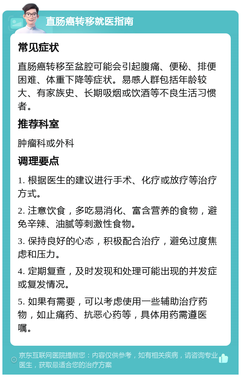 直肠癌转移就医指南 常见症状 直肠癌转移至盆腔可能会引起腹痛、便秘、排便困难、体重下降等症状。易感人群包括年龄较大、有家族史、长期吸烟或饮酒等不良生活习惯者。 推荐科室 肿瘤科或外科 调理要点 1. 根据医生的建议进行手术、化疗或放疗等治疗方式。 2. 注意饮食，多吃易消化、富含营养的食物，避免辛辣、油腻等刺激性食物。 3. 保持良好的心态，积极配合治疗，避免过度焦虑和压力。 4. 定期复查，及时发现和处理可能出现的并发症或复发情况。 5. 如果有需要，可以考虑使用一些辅助治疗药物，如止痛药、抗恶心药等，具体用药需遵医嘱。