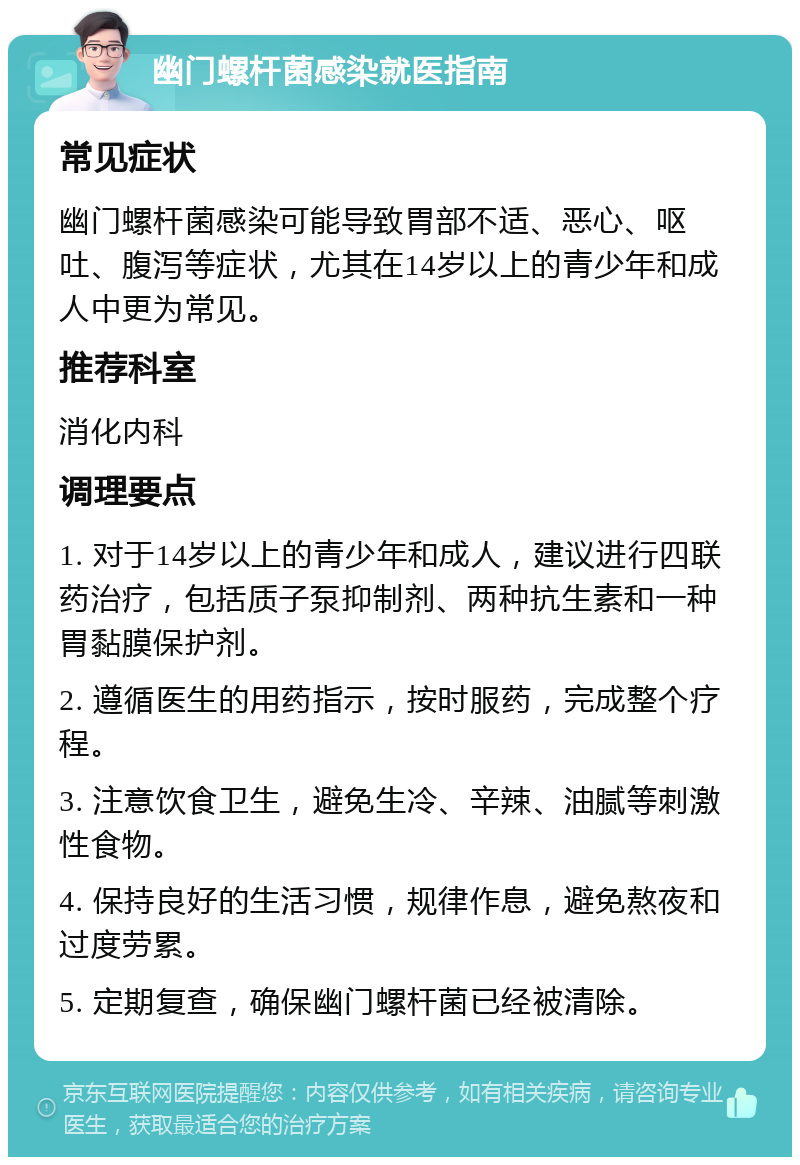 幽门螺杆菌感染就医指南 常见症状 幽门螺杆菌感染可能导致胃部不适、恶心、呕吐、腹泻等症状，尤其在14岁以上的青少年和成人中更为常见。 推荐科室 消化内科 调理要点 1. 对于14岁以上的青少年和成人，建议进行四联药治疗，包括质子泵抑制剂、两种抗生素和一种胃黏膜保护剂。 2. 遵循医生的用药指示，按时服药，完成整个疗程。 3. 注意饮食卫生，避免生冷、辛辣、油腻等刺激性食物。 4. 保持良好的生活习惯，规律作息，避免熬夜和过度劳累。 5. 定期复查，确保幽门螺杆菌已经被清除。