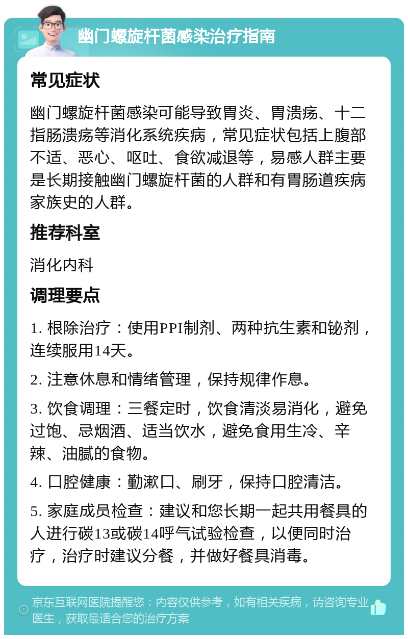 幽门螺旋杆菌感染治疗指南 常见症状 幽门螺旋杆菌感染可能导致胃炎、胃溃疡、十二指肠溃疡等消化系统疾病，常见症状包括上腹部不适、恶心、呕吐、食欲减退等，易感人群主要是长期接触幽门螺旋杆菌的人群和有胃肠道疾病家族史的人群。 推荐科室 消化内科 调理要点 1. 根除治疗：使用PPI制剂、两种抗生素和铋剂，连续服用14天。 2. 注意休息和情绪管理，保持规律作息。 3. 饮食调理：三餐定时，饮食清淡易消化，避免过饱、忌烟酒、适当饮水，避免食用生冷、辛辣、油腻的食物。 4. 口腔健康：勤漱口、刷牙，保持口腔清洁。 5. 家庭成员检查：建议和您长期一起共用餐具的人进行碳13或碳14呼气试验检查，以便同时治疗，治疗时建议分餐，并做好餐具消毒。