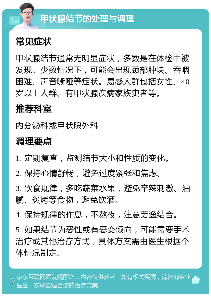 甲状腺结节的处理与调理 常见症状 甲状腺结节通常无明显症状，多数是在体检中被发现。少数情况下，可能会出现颈部肿块、吞咽困难、声音嘶哑等症状。易感人群包括女性、40岁以上人群、有甲状腺疾病家族史者等。 推荐科室 内分泌科或甲状腺外科 调理要点 1. 定期复查，监测结节大小和性质的变化。 2. 保持心情舒畅，避免过度紧张和焦虑。 3. 饮食规律，多吃蔬菜水果，避免辛辣刺激、油腻、炙烤等食物，避免饮酒。 4. 保持规律的作息，不熬夜，注意劳逸结合。 5. 如果结节为恶性或有恶变倾向，可能需要手术治疗或其他治疗方式，具体方案需由医生根据个体情况制定。