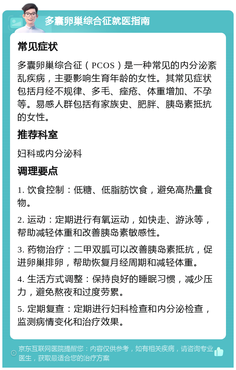 多囊卵巢综合征就医指南 常见症状 多囊卵巢综合征（PCOS）是一种常见的内分泌紊乱疾病，主要影响生育年龄的女性。其常见症状包括月经不规律、多毛、痤疮、体重增加、不孕等。易感人群包括有家族史、肥胖、胰岛素抵抗的女性。 推荐科室 妇科或内分泌科 调理要点 1. 饮食控制：低糖、低脂肪饮食，避免高热量食物。 2. 运动：定期进行有氧运动，如快走、游泳等，帮助减轻体重和改善胰岛素敏感性。 3. 药物治疗：二甲双胍可以改善胰岛素抵抗，促进卵巢排卵，帮助恢复月经周期和减轻体重。 4. 生活方式调整：保持良好的睡眠习惯，减少压力，避免熬夜和过度劳累。 5. 定期复查：定期进行妇科检查和内分泌检查，监测病情变化和治疗效果。