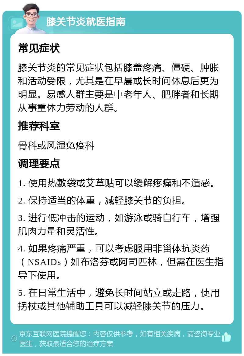 膝关节炎就医指南 常见症状 膝关节炎的常见症状包括膝盖疼痛、僵硬、肿胀和活动受限，尤其是在早晨或长时间休息后更为明显。易感人群主要是中老年人、肥胖者和长期从事重体力劳动的人群。 推荐科室 骨科或风湿免疫科 调理要点 1. 使用热敷袋或艾草贴可以缓解疼痛和不适感。 2. 保持适当的体重，减轻膝关节的负担。 3. 进行低冲击的运动，如游泳或骑自行车，增强肌肉力量和灵活性。 4. 如果疼痛严重，可以考虑服用非甾体抗炎药（NSAIDs）如布洛芬或阿司匹林，但需在医生指导下使用。 5. 在日常生活中，避免长时间站立或走路，使用拐杖或其他辅助工具可以减轻膝关节的压力。