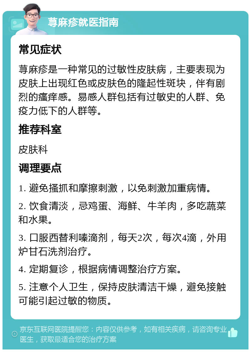 荨麻疹就医指南 常见症状 荨麻疹是一种常见的过敏性皮肤病，主要表现为皮肤上出现红色或皮肤色的隆起性斑块，伴有剧烈的瘙痒感。易感人群包括有过敏史的人群、免疫力低下的人群等。 推荐科室 皮肤科 调理要点 1. 避免搔抓和摩擦刺激，以免刺激加重病情。 2. 饮食清淡，忌鸡蛋、海鲜、牛羊肉，多吃蔬菜和水果。 3. 口服西替利嗪滴剂，每天2次，每次4滴，外用炉甘石洗剂治疗。 4. 定期复诊，根据病情调整治疗方案。 5. 注意个人卫生，保持皮肤清洁干燥，避免接触可能引起过敏的物质。