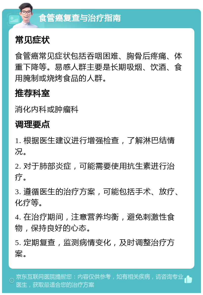 食管癌复查与治疗指南 常见症状 食管癌常见症状包括吞咽困难、胸骨后疼痛、体重下降等。易感人群主要是长期吸烟、饮酒、食用腌制或烧烤食品的人群。 推荐科室 消化内科或肿瘤科 调理要点 1. 根据医生建议进行增强检查，了解淋巴结情况。 2. 对于肺部炎症，可能需要使用抗生素进行治疗。 3. 遵循医生的治疗方案，可能包括手术、放疗、化疗等。 4. 在治疗期间，注意营养均衡，避免刺激性食物，保持良好的心态。 5. 定期复查，监测病情变化，及时调整治疗方案。