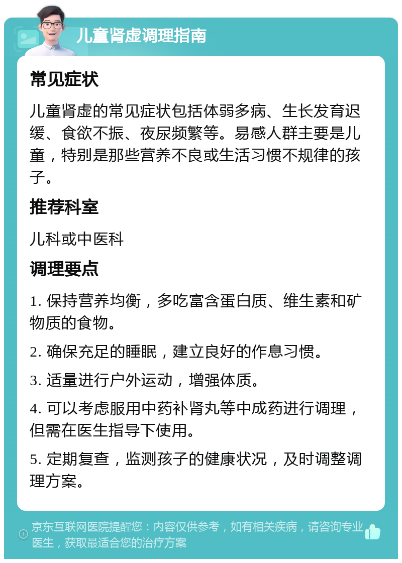 儿童肾虚调理指南 常见症状 儿童肾虚的常见症状包括体弱多病、生长发育迟缓、食欲不振、夜尿频繁等。易感人群主要是儿童，特别是那些营养不良或生活习惯不规律的孩子。 推荐科室 儿科或中医科 调理要点 1. 保持营养均衡，多吃富含蛋白质、维生素和矿物质的食物。 2. 确保充足的睡眠，建立良好的作息习惯。 3. 适量进行户外运动，增强体质。 4. 可以考虑服用中药补肾丸等中成药进行调理，但需在医生指导下使用。 5. 定期复查，监测孩子的健康状况，及时调整调理方案。