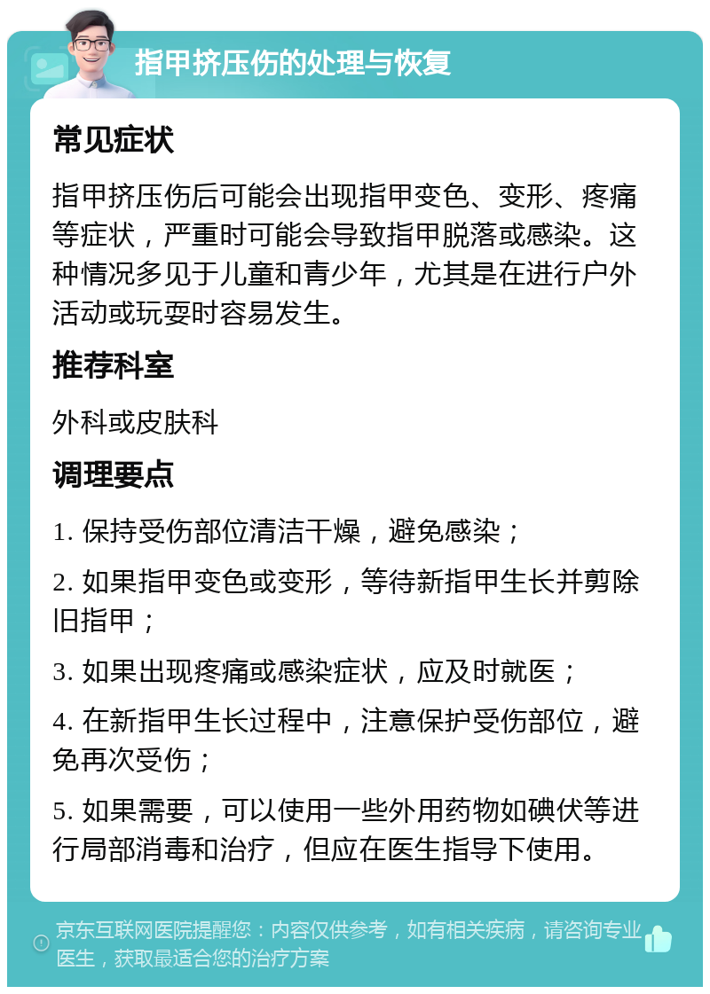 指甲挤压伤的处理与恢复 常见症状 指甲挤压伤后可能会出现指甲变色、变形、疼痛等症状，严重时可能会导致指甲脱落或感染。这种情况多见于儿童和青少年，尤其是在进行户外活动或玩耍时容易发生。 推荐科室 外科或皮肤科 调理要点 1. 保持受伤部位清洁干燥，避免感染； 2. 如果指甲变色或变形，等待新指甲生长并剪除旧指甲； 3. 如果出现疼痛或感染症状，应及时就医； 4. 在新指甲生长过程中，注意保护受伤部位，避免再次受伤； 5. 如果需要，可以使用一些外用药物如碘伏等进行局部消毒和治疗，但应在医生指导下使用。