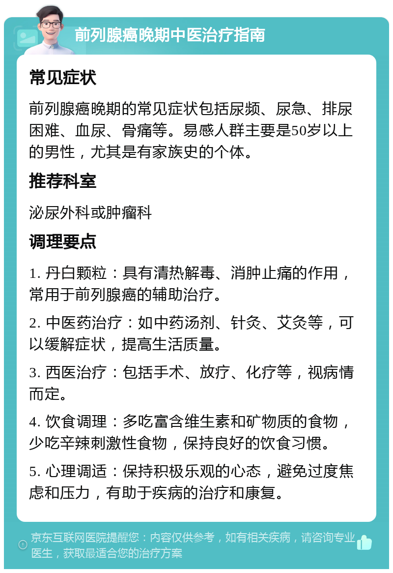 前列腺癌晚期中医治疗指南 常见症状 前列腺癌晚期的常见症状包括尿频、尿急、排尿困难、血尿、骨痛等。易感人群主要是50岁以上的男性，尤其是有家族史的个体。 推荐科室 泌尿外科或肿瘤科 调理要点 1. 丹白颗粒：具有清热解毒、消肿止痛的作用，常用于前列腺癌的辅助治疗。 2. 中医药治疗：如中药汤剂、针灸、艾灸等，可以缓解症状，提高生活质量。 3. 西医治疗：包括手术、放疗、化疗等，视病情而定。 4. 饮食调理：多吃富含维生素和矿物质的食物，少吃辛辣刺激性食物，保持良好的饮食习惯。 5. 心理调适：保持积极乐观的心态，避免过度焦虑和压力，有助于疾病的治疗和康复。