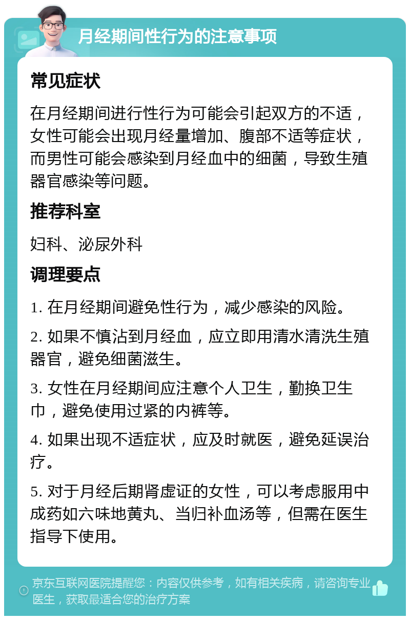 月经期间性行为的注意事项 常见症状 在月经期间进行性行为可能会引起双方的不适，女性可能会出现月经量增加、腹部不适等症状，而男性可能会感染到月经血中的细菌，导致生殖器官感染等问题。 推荐科室 妇科、泌尿外科 调理要点 1. 在月经期间避免性行为，减少感染的风险。 2. 如果不慎沾到月经血，应立即用清水清洗生殖器官，避免细菌滋生。 3. 女性在月经期间应注意个人卫生，勤换卫生巾，避免使用过紧的内裤等。 4. 如果出现不适症状，应及时就医，避免延误治疗。 5. 对于月经后期肾虚证的女性，可以考虑服用中成药如六味地黄丸、当归补血汤等，但需在医生指导下使用。