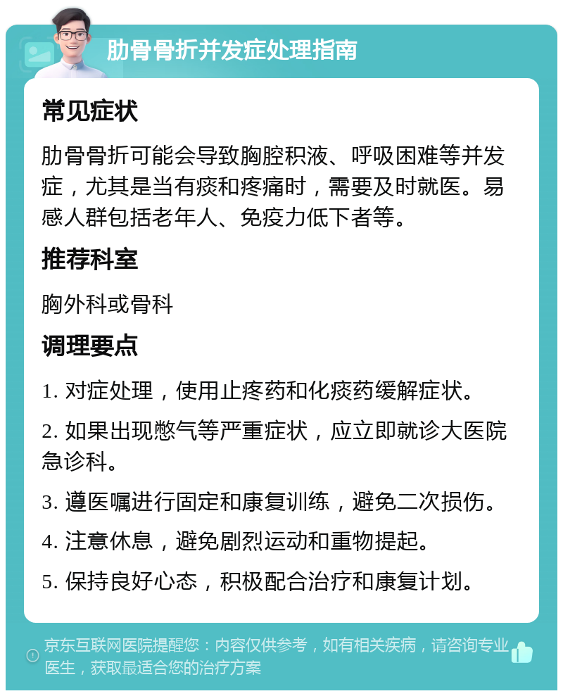 肋骨骨折并发症处理指南 常见症状 肋骨骨折可能会导致胸腔积液、呼吸困难等并发症，尤其是当有痰和疼痛时，需要及时就医。易感人群包括老年人、免疫力低下者等。 推荐科室 胸外科或骨科 调理要点 1. 对症处理，使用止疼药和化痰药缓解症状。 2. 如果出现憋气等严重症状，应立即就诊大医院急诊科。 3. 遵医嘱进行固定和康复训练，避免二次损伤。 4. 注意休息，避免剧烈运动和重物提起。 5. 保持良好心态，积极配合治疗和康复计划。