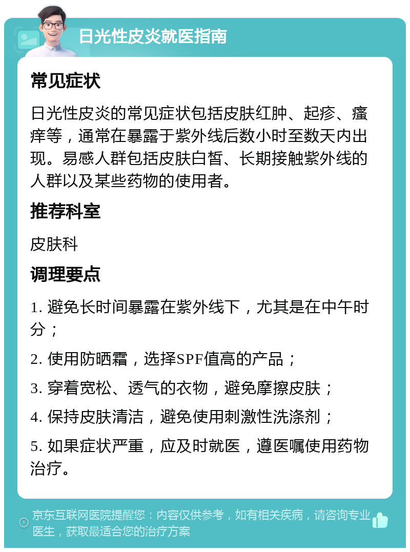 日光性皮炎就医指南 常见症状 日光性皮炎的常见症状包括皮肤红肿、起疹、瘙痒等，通常在暴露于紫外线后数小时至数天内出现。易感人群包括皮肤白皙、长期接触紫外线的人群以及某些药物的使用者。 推荐科室 皮肤科 调理要点 1. 避免长时间暴露在紫外线下，尤其是在中午时分； 2. 使用防晒霜，选择SPF值高的产品； 3. 穿着宽松、透气的衣物，避免摩擦皮肤； 4. 保持皮肤清洁，避免使用刺激性洗涤剂； 5. 如果症状严重，应及时就医，遵医嘱使用药物治疗。