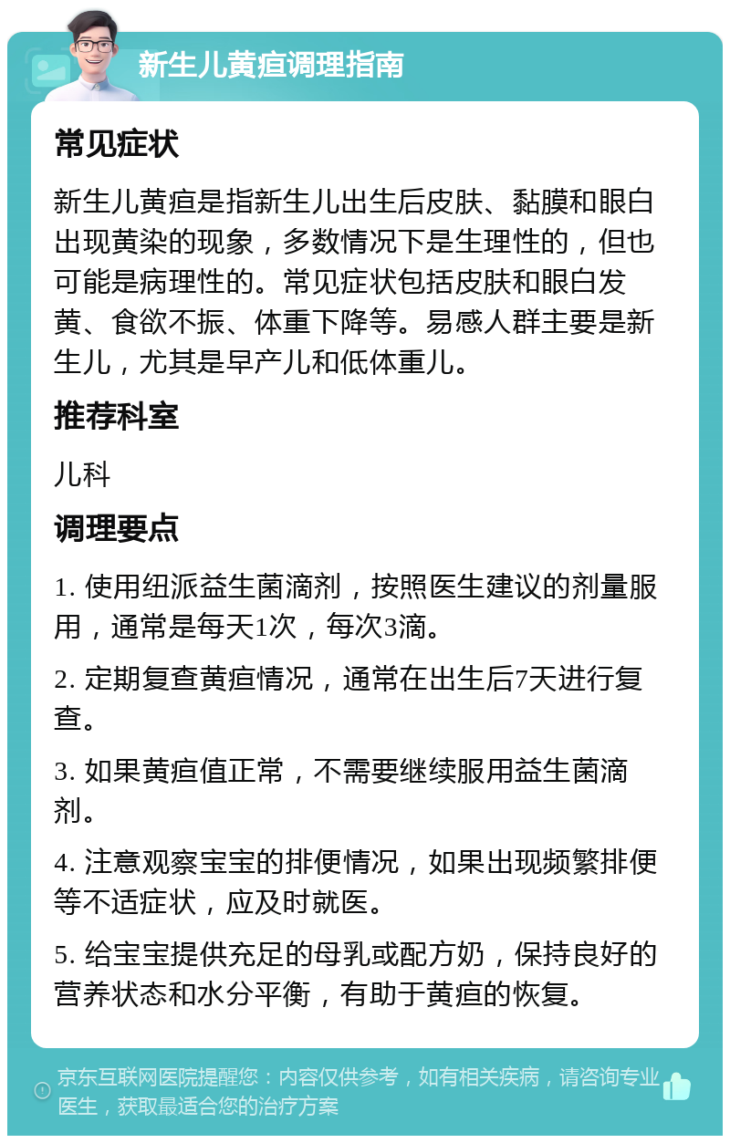 新生儿黄疸调理指南 常见症状 新生儿黄疸是指新生儿出生后皮肤、黏膜和眼白出现黄染的现象，多数情况下是生理性的，但也可能是病理性的。常见症状包括皮肤和眼白发黄、食欲不振、体重下降等。易感人群主要是新生儿，尤其是早产儿和低体重儿。 推荐科室 儿科 调理要点 1. 使用纽派益生菌滴剂，按照医生建议的剂量服用，通常是每天1次，每次3滴。 2. 定期复查黄疸情况，通常在出生后7天进行复查。 3. 如果黄疸值正常，不需要继续服用益生菌滴剂。 4. 注意观察宝宝的排便情况，如果出现频繁排便等不适症状，应及时就医。 5. 给宝宝提供充足的母乳或配方奶，保持良好的营养状态和水分平衡，有助于黄疸的恢复。