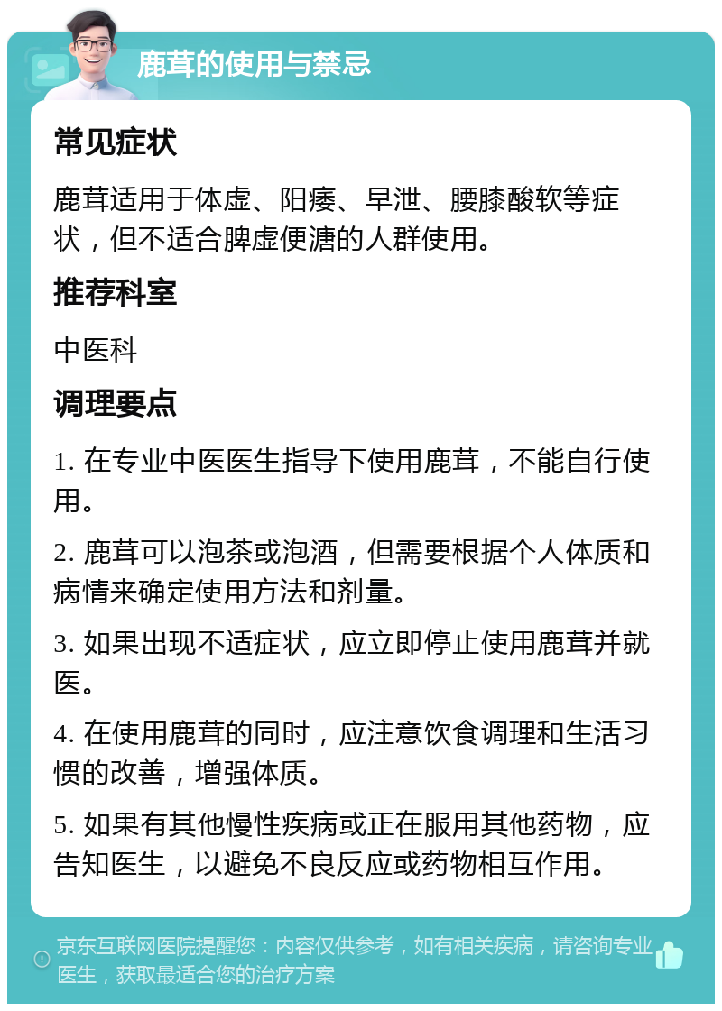 鹿茸的使用与禁忌 常见症状 鹿茸适用于体虚、阳痿、早泄、腰膝酸软等症状，但不适合脾虚便溏的人群使用。 推荐科室 中医科 调理要点 1. 在专业中医医生指导下使用鹿茸，不能自行使用。 2. 鹿茸可以泡茶或泡酒，但需要根据个人体质和病情来确定使用方法和剂量。 3. 如果出现不适症状，应立即停止使用鹿茸并就医。 4. 在使用鹿茸的同时，应注意饮食调理和生活习惯的改善，增强体质。 5. 如果有其他慢性疾病或正在服用其他药物，应告知医生，以避免不良反应或药物相互作用。