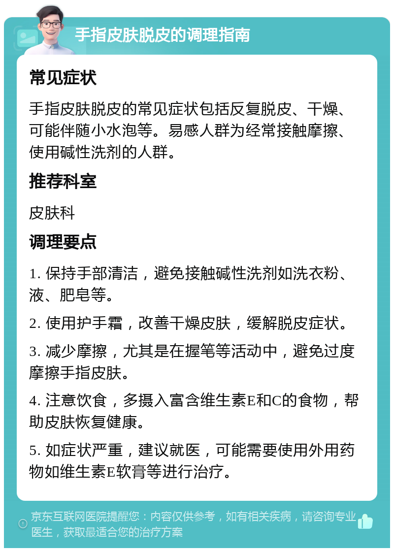 手指皮肤脱皮的调理指南 常见症状 手指皮肤脱皮的常见症状包括反复脱皮、干燥、可能伴随小水泡等。易感人群为经常接触摩擦、使用碱性洗剂的人群。 推荐科室 皮肤科 调理要点 1. 保持手部清洁，避免接触碱性洗剂如洗衣粉、液、肥皂等。 2. 使用护手霜，改善干燥皮肤，缓解脱皮症状。 3. 减少摩擦，尤其是在握笔等活动中，避免过度摩擦手指皮肤。 4. 注意饮食，多摄入富含维生素E和C的食物，帮助皮肤恢复健康。 5. 如症状严重，建议就医，可能需要使用外用药物如维生素E软膏等进行治疗。