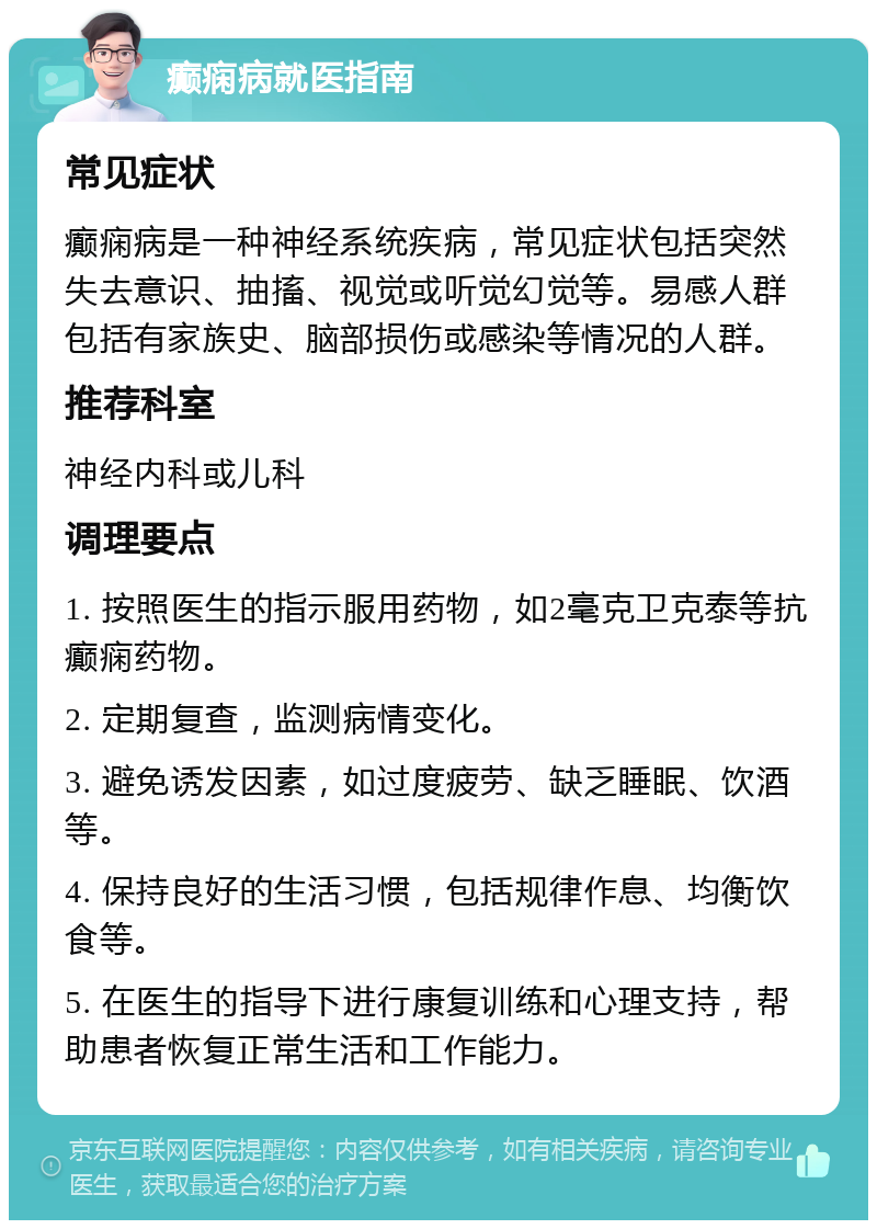 癫痫病就医指南 常见症状 癫痫病是一种神经系统疾病，常见症状包括突然失去意识、抽搐、视觉或听觉幻觉等。易感人群包括有家族史、脑部损伤或感染等情况的人群。 推荐科室 神经内科或儿科 调理要点 1. 按照医生的指示服用药物，如2毫克卫克泰等抗癫痫药物。 2. 定期复查，监测病情变化。 3. 避免诱发因素，如过度疲劳、缺乏睡眠、饮酒等。 4. 保持良好的生活习惯，包括规律作息、均衡饮食等。 5. 在医生的指导下进行康复训练和心理支持，帮助患者恢复正常生活和工作能力。