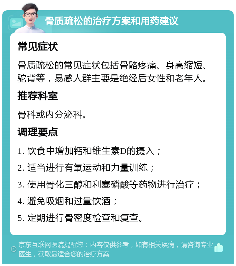 骨质疏松的治疗方案和用药建议 常见症状 骨质疏松的常见症状包括骨骼疼痛、身高缩短、驼背等，易感人群主要是绝经后女性和老年人。 推荐科室 骨科或内分泌科。 调理要点 1. 饮食中增加钙和维生素D的摄入； 2. 适当进行有氧运动和力量训练； 3. 使用骨化三醇和利塞磷酸等药物进行治疗； 4. 避免吸烟和过量饮酒； 5. 定期进行骨密度检查和复查。