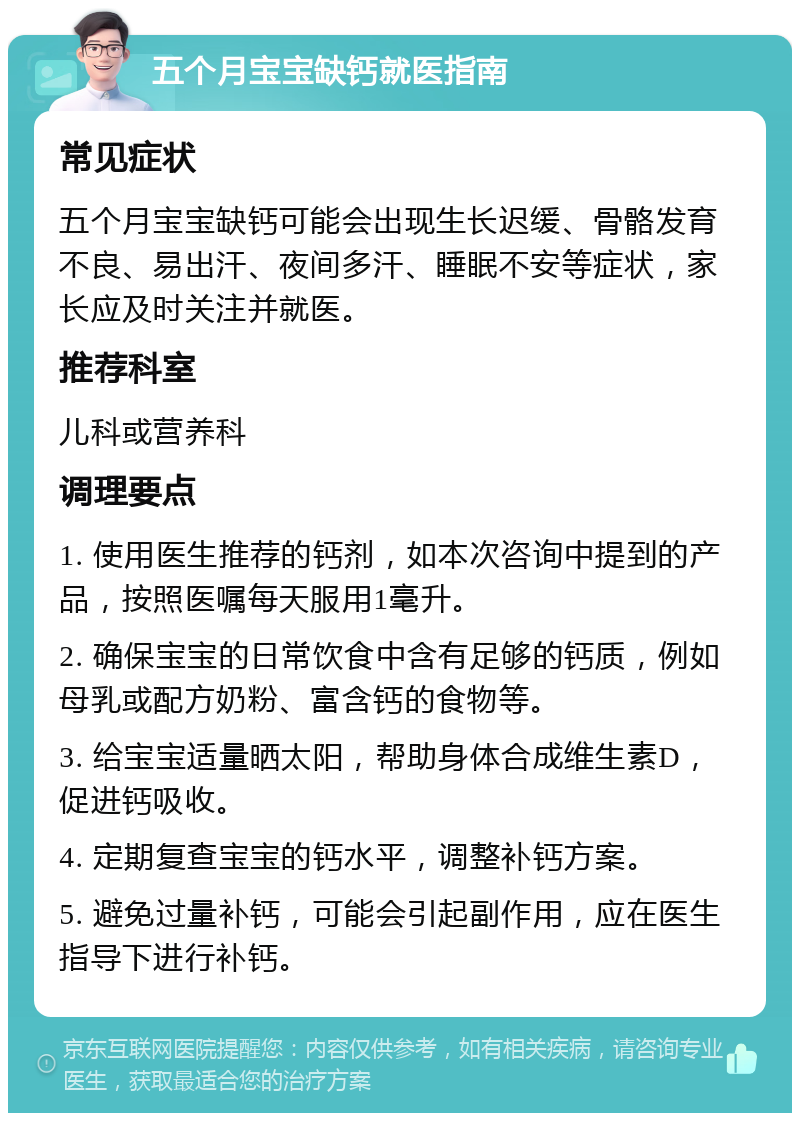 五个月宝宝缺钙就医指南 常见症状 五个月宝宝缺钙可能会出现生长迟缓、骨骼发育不良、易出汗、夜间多汗、睡眠不安等症状，家长应及时关注并就医。 推荐科室 儿科或营养科 调理要点 1. 使用医生推荐的钙剂，如本次咨询中提到的产品，按照医嘱每天服用1毫升。 2. 确保宝宝的日常饮食中含有足够的钙质，例如母乳或配方奶粉、富含钙的食物等。 3. 给宝宝适量晒太阳，帮助身体合成维生素D，促进钙吸收。 4. 定期复查宝宝的钙水平，调整补钙方案。 5. 避免过量补钙，可能会引起副作用，应在医生指导下进行补钙。