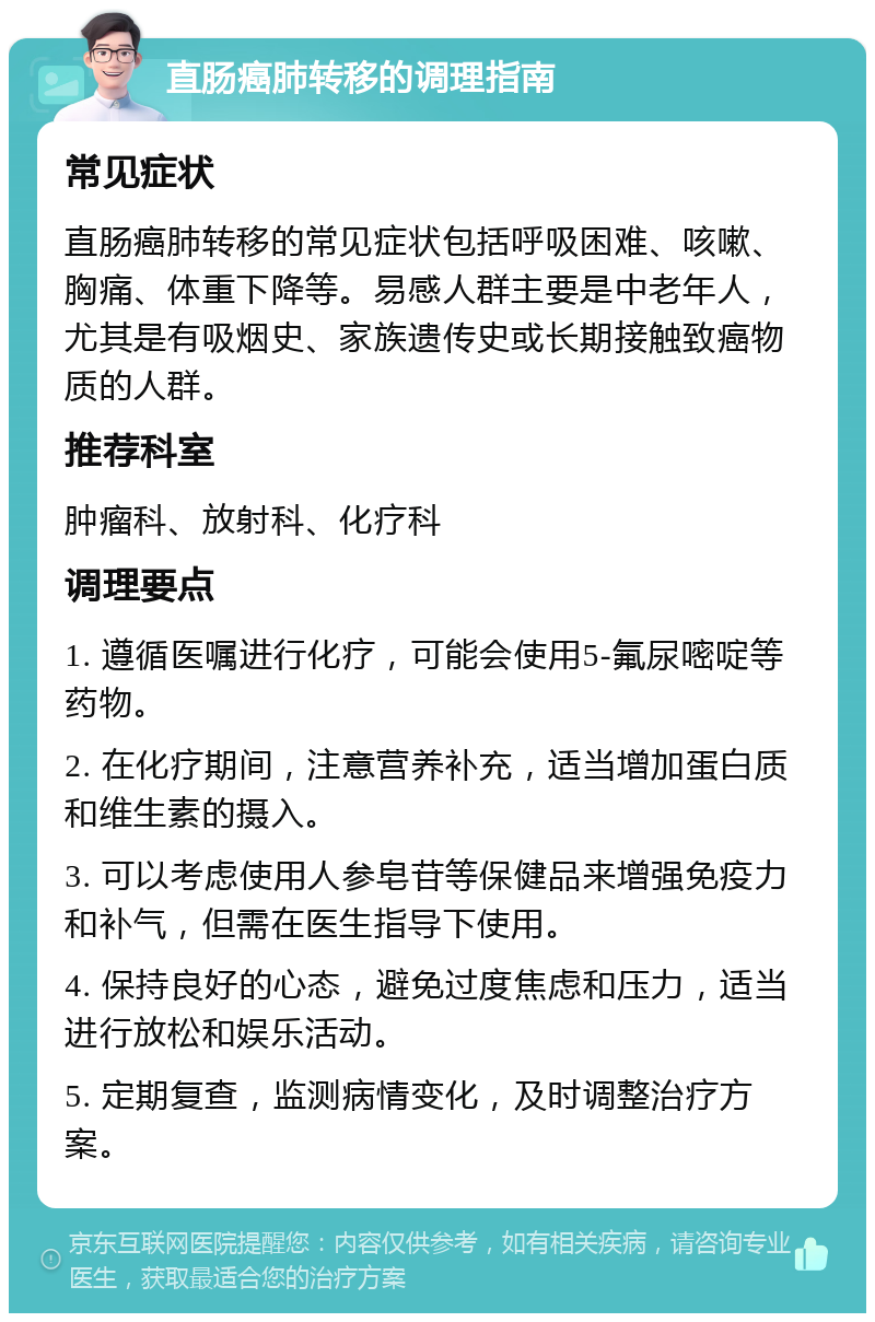 直肠癌肺转移的调理指南 常见症状 直肠癌肺转移的常见症状包括呼吸困难、咳嗽、胸痛、体重下降等。易感人群主要是中老年人，尤其是有吸烟史、家族遗传史或长期接触致癌物质的人群。 推荐科室 肿瘤科、放射科、化疗科 调理要点 1. 遵循医嘱进行化疗，可能会使用5-氟尿嘧啶等药物。 2. 在化疗期间，注意营养补充，适当增加蛋白质和维生素的摄入。 3. 可以考虑使用人参皂苷等保健品来增强免疫力和补气，但需在医生指导下使用。 4. 保持良好的心态，避免过度焦虑和压力，适当进行放松和娱乐活动。 5. 定期复查，监测病情变化，及时调整治疗方案。