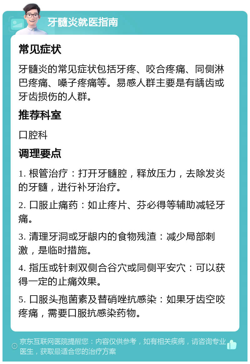 牙髓炎就医指南 常见症状 牙髓炎的常见症状包括牙疼、咬合疼痛、同侧淋巴疼痛、嗓子疼痛等。易感人群主要是有龋齿或牙齿损伤的人群。 推荐科室 口腔科 调理要点 1. 根管治疗：打开牙髓腔，释放压力，去除发炎的牙髓，进行补牙治疗。 2. 口服止痛药：如止疼片、芬必得等辅助减轻牙痛。 3. 清理牙洞或牙龈内的食物残渣：减少局部刺激，是临时措施。 4. 指压或针刺双侧合谷穴或同侧平安穴：可以获得一定的止痛效果。 5. 口服头孢菌素及替硝唑抗感染：如果牙齿空咬疼痛，需要口服抗感染药物。