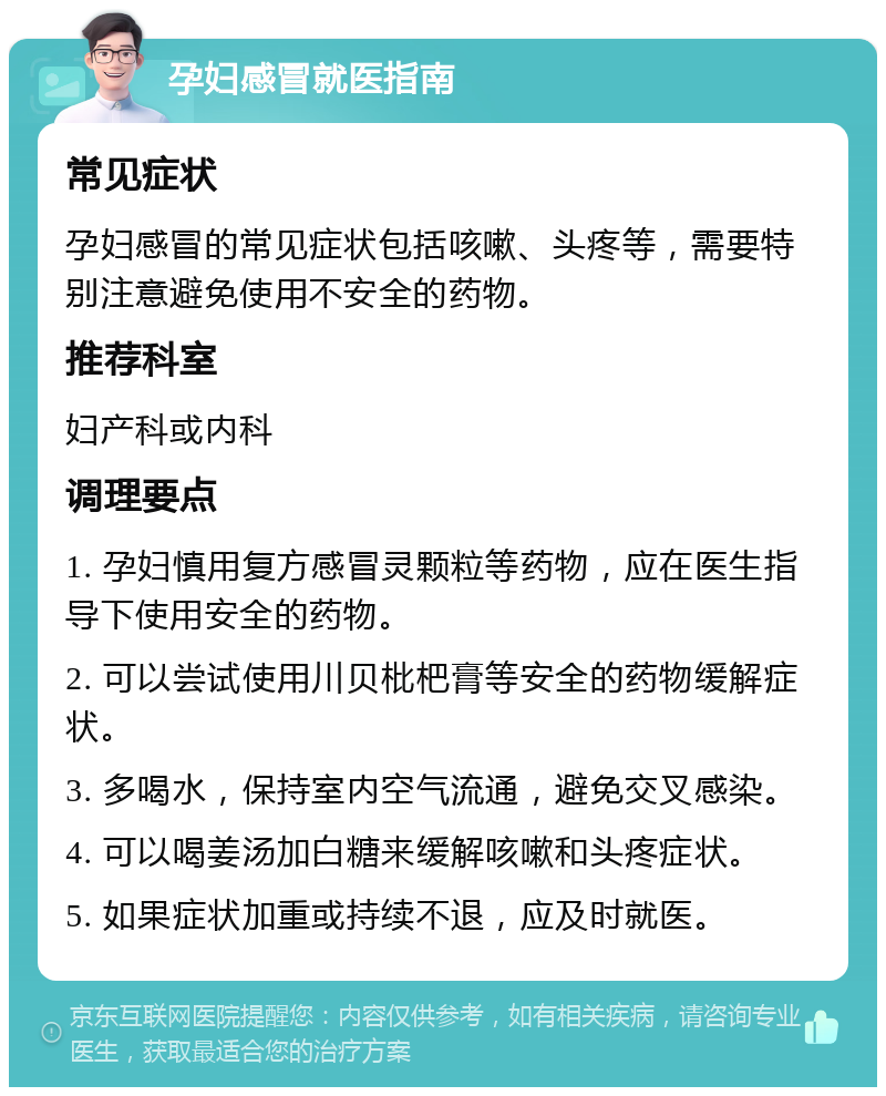 孕妇感冒就医指南 常见症状 孕妇感冒的常见症状包括咳嗽、头疼等，需要特别注意避免使用不安全的药物。 推荐科室 妇产科或内科 调理要点 1. 孕妇慎用复方感冒灵颗粒等药物，应在医生指导下使用安全的药物。 2. 可以尝试使用川贝枇杷膏等安全的药物缓解症状。 3. 多喝水，保持室内空气流通，避免交叉感染。 4. 可以喝姜汤加白糖来缓解咳嗽和头疼症状。 5. 如果症状加重或持续不退，应及时就医。