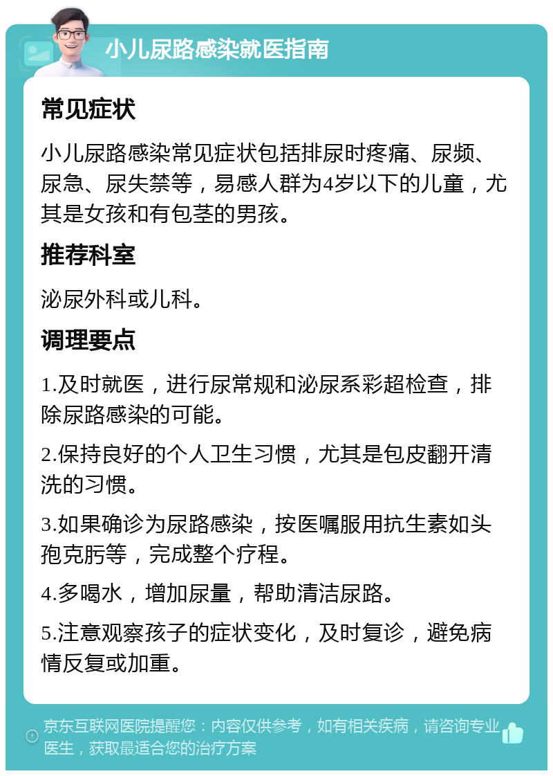 小儿尿路感染就医指南 常见症状 小儿尿路感染常见症状包括排尿时疼痛、尿频、尿急、尿失禁等，易感人群为4岁以下的儿童，尤其是女孩和有包茎的男孩。 推荐科室 泌尿外科或儿科。 调理要点 1.及时就医，进行尿常规和泌尿系彩超检查，排除尿路感染的可能。 2.保持良好的个人卫生习惯，尤其是包皮翻开清洗的习惯。 3.如果确诊为尿路感染，按医嘱服用抗生素如头孢克肟等，完成整个疗程。 4.多喝水，增加尿量，帮助清洁尿路。 5.注意观察孩子的症状变化，及时复诊，避免病情反复或加重。