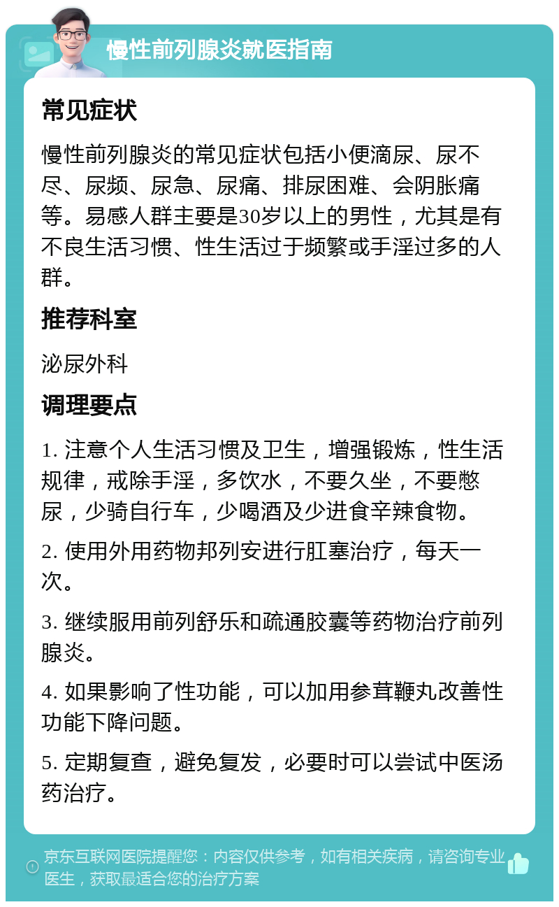 慢性前列腺炎就医指南 常见症状 慢性前列腺炎的常见症状包括小便滴尿、尿不尽、尿频、尿急、尿痛、排尿困难、会阴胀痛等。易感人群主要是30岁以上的男性，尤其是有不良生活习惯、性生活过于频繁或手淫过多的人群。 推荐科室 泌尿外科 调理要点 1. 注意个人生活习惯及卫生，增强锻炼，性生活规律，戒除手淫，多饮水，不要久坐，不要憋尿，少骑自行车，少喝酒及少进食辛辣食物。 2. 使用外用药物邦列安进行肛塞治疗，每天一次。 3. 继续服用前列舒乐和疏通胶囊等药物治疗前列腺炎。 4. 如果影响了性功能，可以加用参茸鞭丸改善性功能下降问题。 5. 定期复查，避免复发，必要时可以尝试中医汤药治疗。