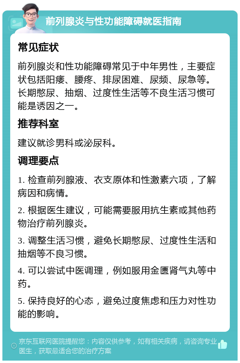 前列腺炎与性功能障碍就医指南 常见症状 前列腺炎和性功能障碍常见于中年男性，主要症状包括阳痿、腰疼、排尿困难、尿频、尿急等。长期憋尿、抽烟、过度性生活等不良生活习惯可能是诱因之一。 推荐科室 建议就诊男科或泌尿科。 调理要点 1. 检查前列腺液、衣支原体和性激素六项，了解病因和病情。 2. 根据医生建议，可能需要服用抗生素或其他药物治疗前列腺炎。 3. 调整生活习惯，避免长期憋尿、过度性生活和抽烟等不良习惯。 4. 可以尝试中医调理，例如服用金匮肾气丸等中药。 5. 保持良好的心态，避免过度焦虑和压力对性功能的影响。