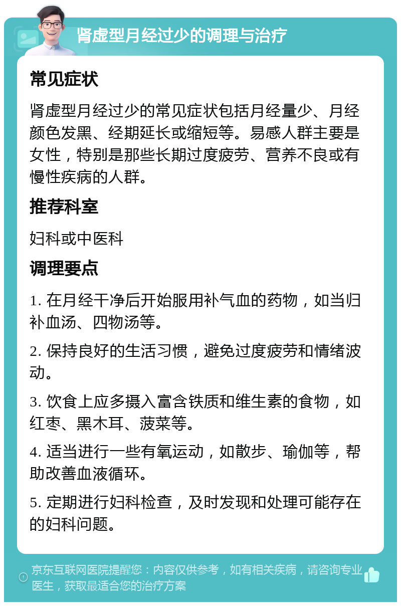 肾虚型月经过少的调理与治疗 常见症状 肾虚型月经过少的常见症状包括月经量少、月经颜色发黑、经期延长或缩短等。易感人群主要是女性，特别是那些长期过度疲劳、营养不良或有慢性疾病的人群。 推荐科室 妇科或中医科 调理要点 1. 在月经干净后开始服用补气血的药物，如当归补血汤、四物汤等。 2. 保持良好的生活习惯，避免过度疲劳和情绪波动。 3. 饮食上应多摄入富含铁质和维生素的食物，如红枣、黑木耳、菠菜等。 4. 适当进行一些有氧运动，如散步、瑜伽等，帮助改善血液循环。 5. 定期进行妇科检查，及时发现和处理可能存在的妇科问题。