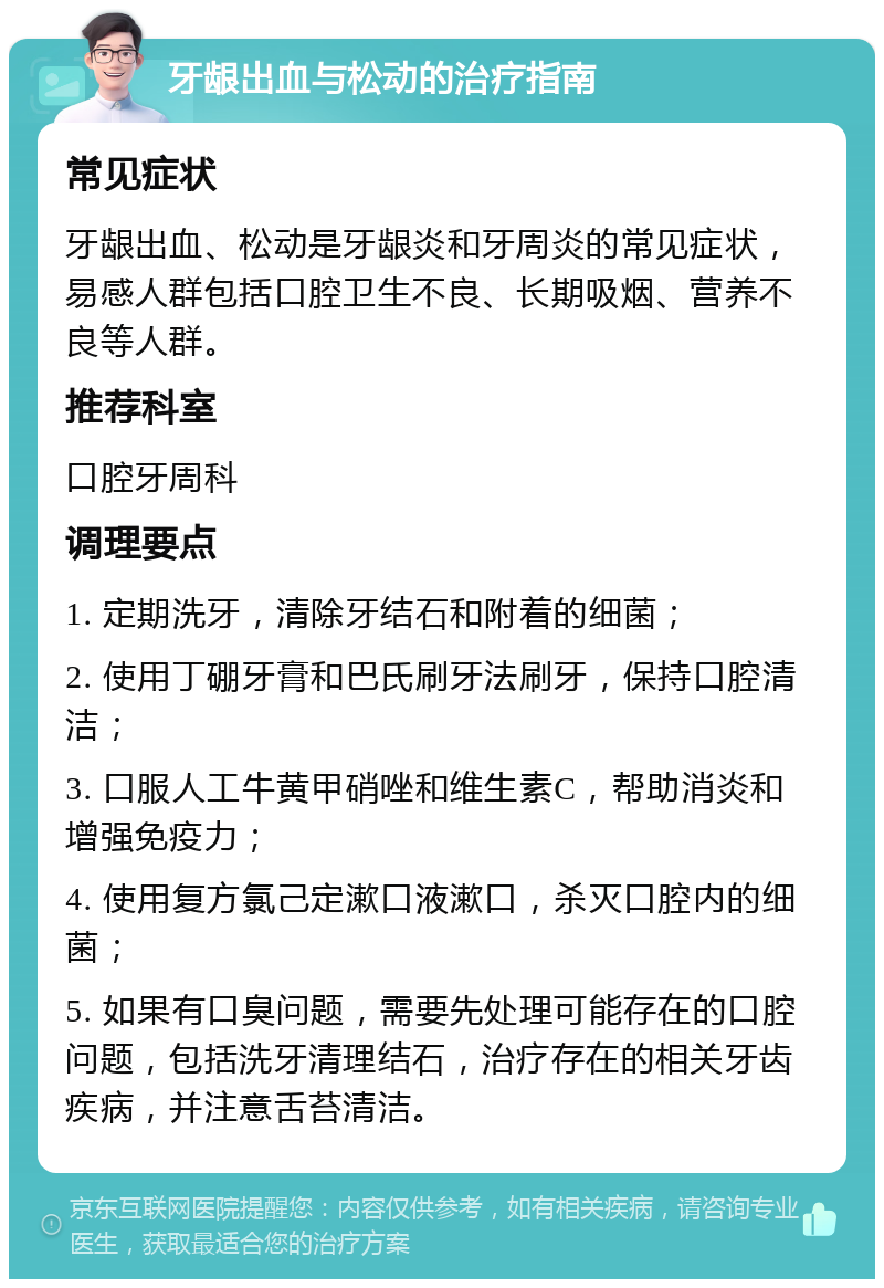 牙龈出血与松动的治疗指南 常见症状 牙龈出血、松动是牙龈炎和牙周炎的常见症状，易感人群包括口腔卫生不良、长期吸烟、营养不良等人群。 推荐科室 口腔牙周科 调理要点 1. 定期洗牙，清除牙结石和附着的细菌； 2. 使用丁硼牙膏和巴氏刷牙法刷牙，保持口腔清洁； 3. 口服人工牛黄甲硝唑和维生素C，帮助消炎和增强免疫力； 4. 使用复方氯己定漱口液漱口，杀灭口腔内的细菌； 5. 如果有口臭问题，需要先处理可能存在的口腔问题，包括洗牙清理结石，治疗存在的相关牙齿疾病，并注意舌苔清洁。