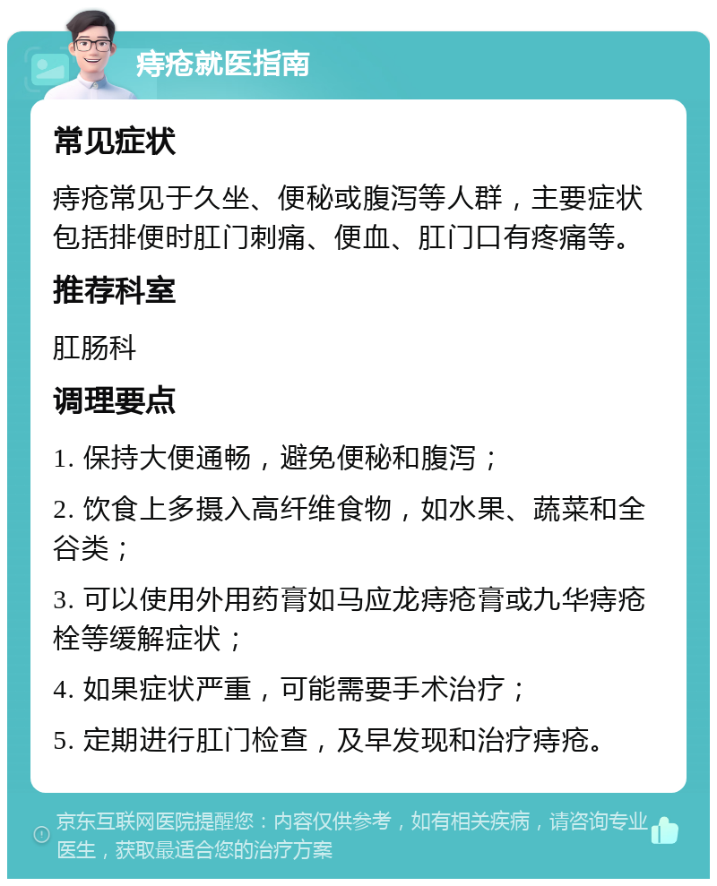 痔疮就医指南 常见症状 痔疮常见于久坐、便秘或腹泻等人群，主要症状包括排便时肛门刺痛、便血、肛门口有疼痛等。 推荐科室 肛肠科 调理要点 1. 保持大便通畅，避免便秘和腹泻； 2. 饮食上多摄入高纤维食物，如水果、蔬菜和全谷类； 3. 可以使用外用药膏如马应龙痔疮膏或九华痔疮栓等缓解症状； 4. 如果症状严重，可能需要手术治疗； 5. 定期进行肛门检查，及早发现和治疗痔疮。