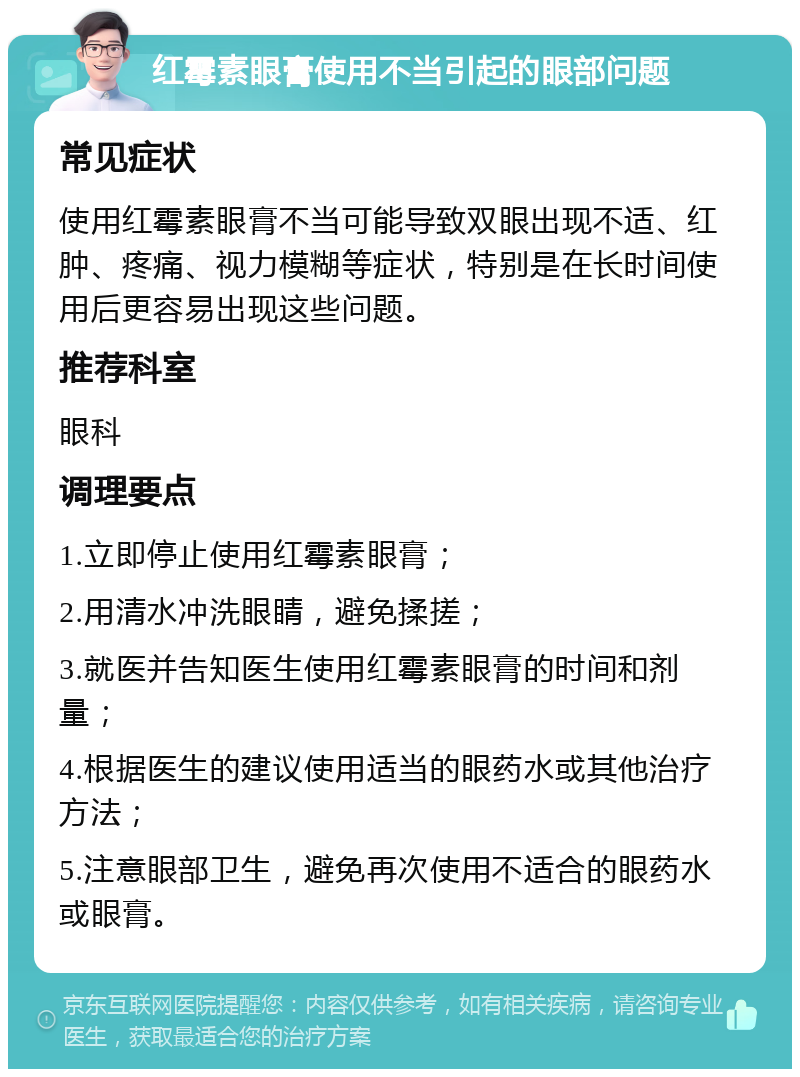 红霉素眼膏使用不当引起的眼部问题 常见症状 使用红霉素眼膏不当可能导致双眼出现不适、红肿、疼痛、视力模糊等症状，特别是在长时间使用后更容易出现这些问题。 推荐科室 眼科 调理要点 1.立即停止使用红霉素眼膏； 2.用清水冲洗眼睛，避免揉搓； 3.就医并告知医生使用红霉素眼膏的时间和剂量； 4.根据医生的建议使用适当的眼药水或其他治疗方法； 5.注意眼部卫生，避免再次使用不适合的眼药水或眼膏。