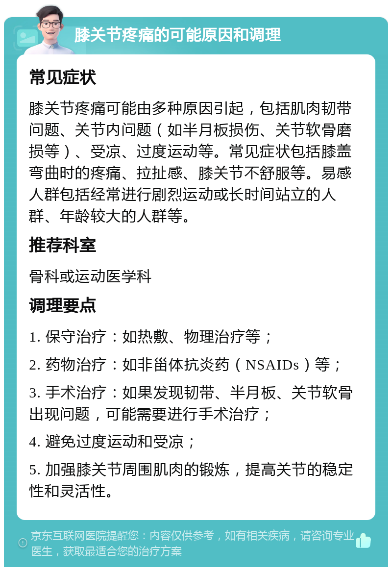 膝关节疼痛的可能原因和调理 常见症状 膝关节疼痛可能由多种原因引起，包括肌肉韧带问题、关节内问题（如半月板损伤、关节软骨磨损等）、受凉、过度运动等。常见症状包括膝盖弯曲时的疼痛、拉扯感、膝关节不舒服等。易感人群包括经常进行剧烈运动或长时间站立的人群、年龄较大的人群等。 推荐科室 骨科或运动医学科 调理要点 1. 保守治疗：如热敷、物理治疗等； 2. 药物治疗：如非甾体抗炎药（NSAIDs）等； 3. 手术治疗：如果发现韧带、半月板、关节软骨出现问题，可能需要进行手术治疗； 4. 避免过度运动和受凉； 5. 加强膝关节周围肌肉的锻炼，提高关节的稳定性和灵活性。