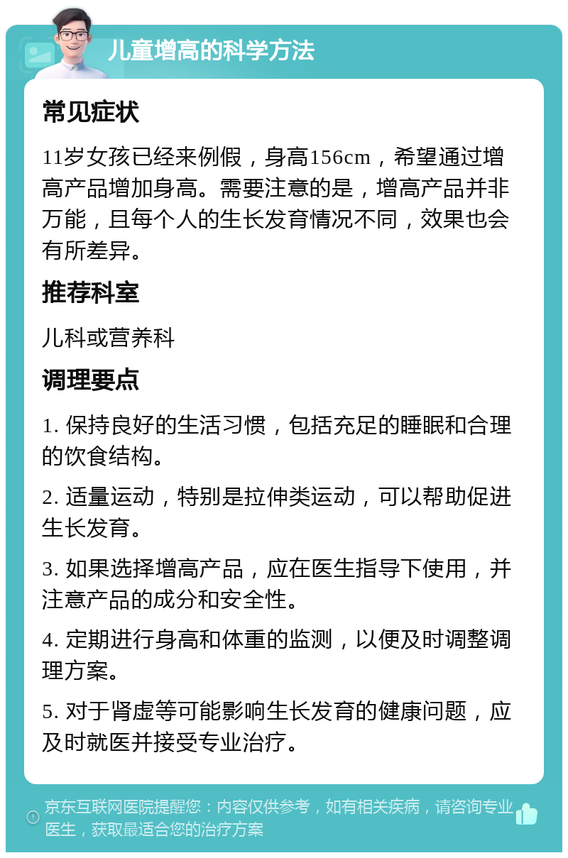 儿童增高的科学方法 常见症状 11岁女孩已经来例假，身高156cm，希望通过增高产品增加身高。需要注意的是，增高产品并非万能，且每个人的生长发育情况不同，效果也会有所差异。 推荐科室 儿科或营养科 调理要点 1. 保持良好的生活习惯，包括充足的睡眠和合理的饮食结构。 2. 适量运动，特别是拉伸类运动，可以帮助促进生长发育。 3. 如果选择增高产品，应在医生指导下使用，并注意产品的成分和安全性。 4. 定期进行身高和体重的监测，以便及时调整调理方案。 5. 对于肾虚等可能影响生长发育的健康问题，应及时就医并接受专业治疗。