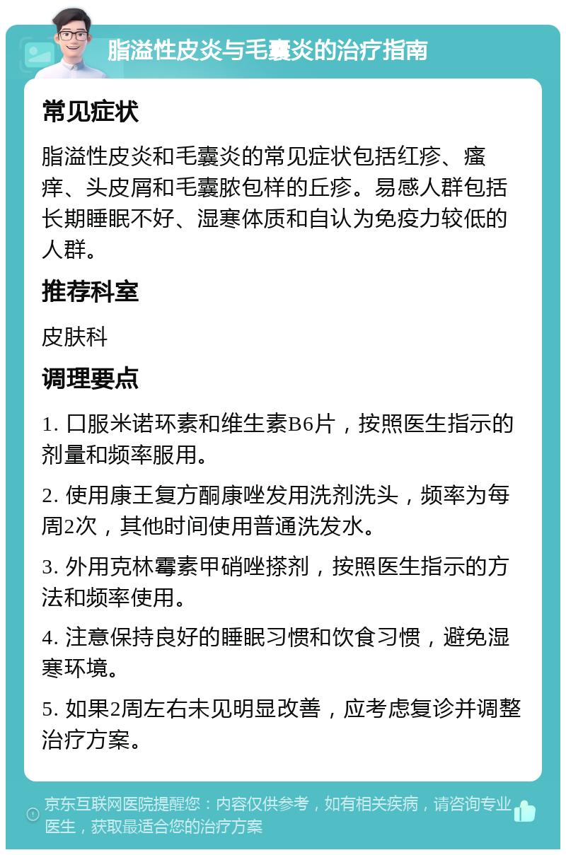 脂溢性皮炎与毛囊炎的治疗指南 常见症状 脂溢性皮炎和毛囊炎的常见症状包括红疹、瘙痒、头皮屑和毛囊脓包样的丘疹。易感人群包括长期睡眠不好、湿寒体质和自认为免疫力较低的人群。 推荐科室 皮肤科 调理要点 1. 口服米诺环素和维生素B6片，按照医生指示的剂量和频率服用。 2. 使用康王复方酮康唑发用洗剂洗头，频率为每周2次，其他时间使用普通洗发水。 3. 外用克林霉素甲硝唑搽剂，按照医生指示的方法和频率使用。 4. 注意保持良好的睡眠习惯和饮食习惯，避免湿寒环境。 5. 如果2周左右未见明显改善，应考虑复诊并调整治疗方案。