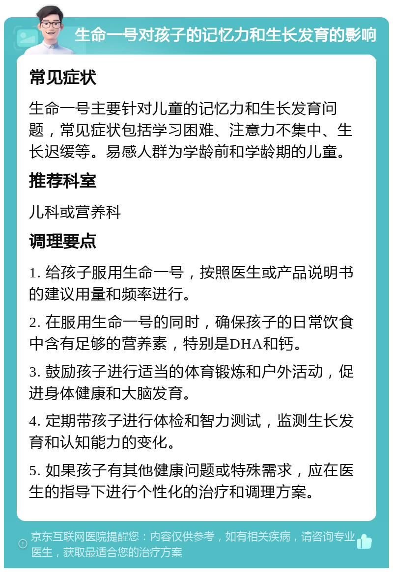 生命一号对孩子的记忆力和生长发育的影响 常见症状 生命一号主要针对儿童的记忆力和生长发育问题，常见症状包括学习困难、注意力不集中、生长迟缓等。易感人群为学龄前和学龄期的儿童。 推荐科室 儿科或营养科 调理要点 1. 给孩子服用生命一号，按照医生或产品说明书的建议用量和频率进行。 2. 在服用生命一号的同时，确保孩子的日常饮食中含有足够的营养素，特别是DHA和钙。 3. 鼓励孩子进行适当的体育锻炼和户外活动，促进身体健康和大脑发育。 4. 定期带孩子进行体检和智力测试，监测生长发育和认知能力的变化。 5. 如果孩子有其他健康问题或特殊需求，应在医生的指导下进行个性化的治疗和调理方案。