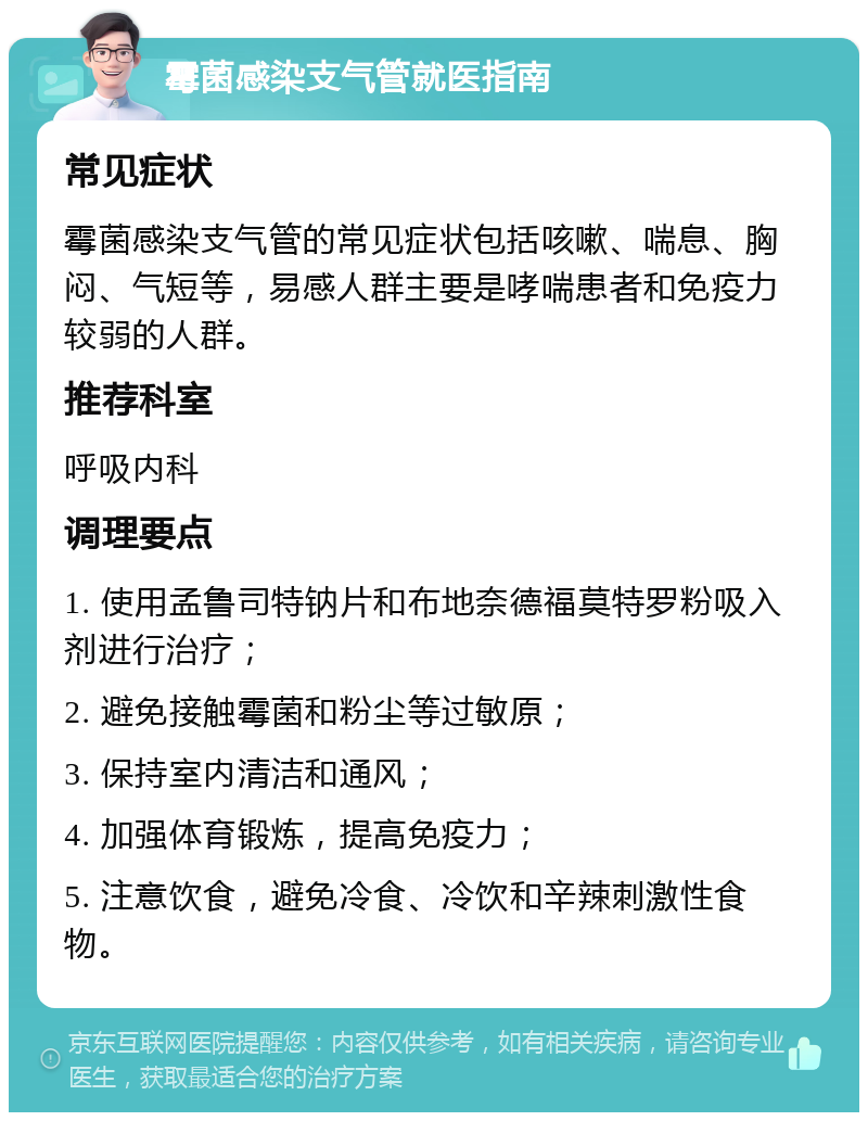 霉菌感染支气管就医指南 常见症状 霉菌感染支气管的常见症状包括咳嗽、喘息、胸闷、气短等，易感人群主要是哮喘患者和免疫力较弱的人群。 推荐科室 呼吸内科 调理要点 1. 使用孟鲁司特钠片和布地奈德福莫特罗粉吸入剂进行治疗； 2. 避免接触霉菌和粉尘等过敏原； 3. 保持室内清洁和通风； 4. 加强体育锻炼，提高免疫力； 5. 注意饮食，避免冷食、冷饮和辛辣刺激性食物。