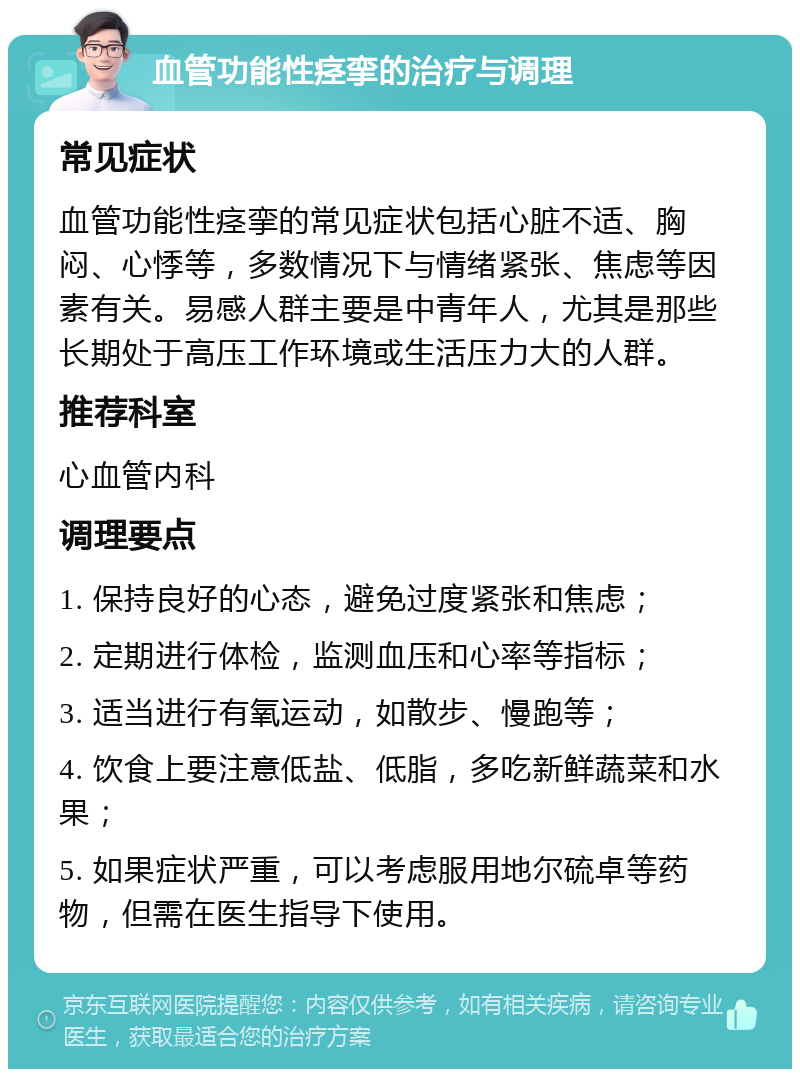 血管功能性痉挛的治疗与调理 常见症状 血管功能性痉挛的常见症状包括心脏不适、胸闷、心悸等，多数情况下与情绪紧张、焦虑等因素有关。易感人群主要是中青年人，尤其是那些长期处于高压工作环境或生活压力大的人群。 推荐科室 心血管内科 调理要点 1. 保持良好的心态，避免过度紧张和焦虑； 2. 定期进行体检，监测血压和心率等指标； 3. 适当进行有氧运动，如散步、慢跑等； 4. 饮食上要注意低盐、低脂，多吃新鲜蔬菜和水果； 5. 如果症状严重，可以考虑服用地尔硫卓等药物，但需在医生指导下使用。