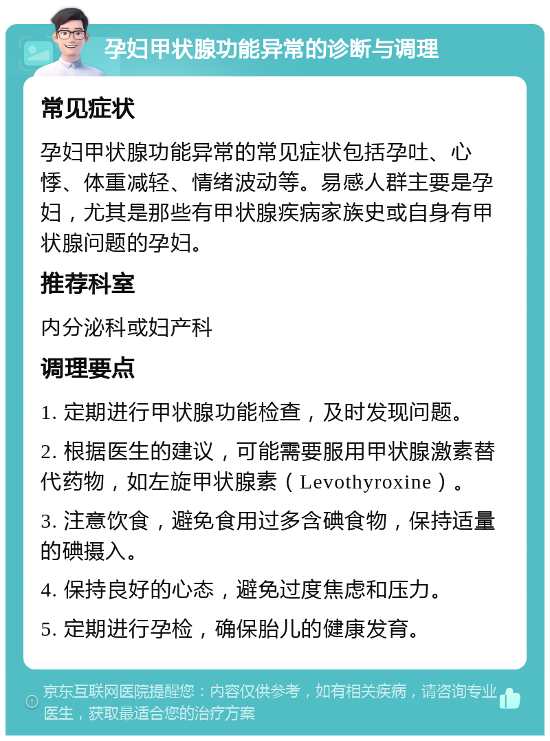 孕妇甲状腺功能异常的诊断与调理 常见症状 孕妇甲状腺功能异常的常见症状包括孕吐、心悸、体重减轻、情绪波动等。易感人群主要是孕妇，尤其是那些有甲状腺疾病家族史或自身有甲状腺问题的孕妇。 推荐科室 内分泌科或妇产科 调理要点 1. 定期进行甲状腺功能检查，及时发现问题。 2. 根据医生的建议，可能需要服用甲状腺激素替代药物，如左旋甲状腺素（Levothyroxine）。 3. 注意饮食，避免食用过多含碘食物，保持适量的碘摄入。 4. 保持良好的心态，避免过度焦虑和压力。 5. 定期进行孕检，确保胎儿的健康发育。