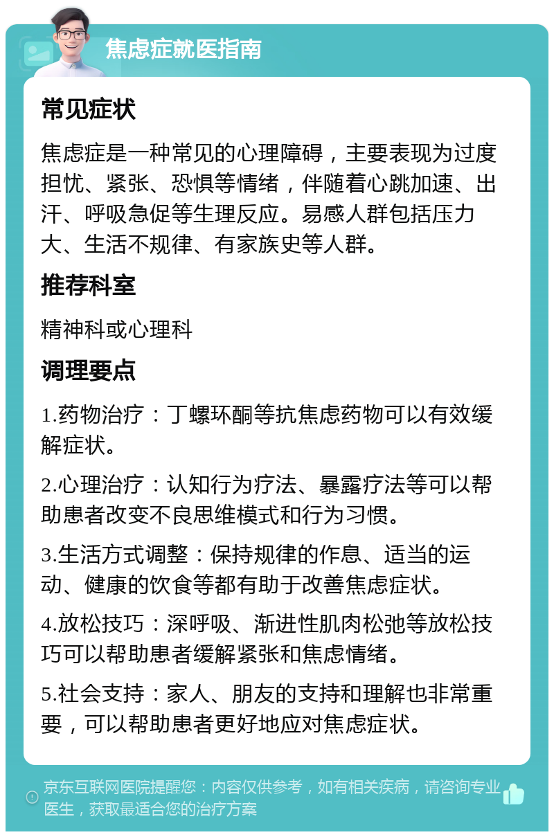 焦虑症就医指南 常见症状 焦虑症是一种常见的心理障碍，主要表现为过度担忧、紧张、恐惧等情绪，伴随着心跳加速、出汗、呼吸急促等生理反应。易感人群包括压力大、生活不规律、有家族史等人群。 推荐科室 精神科或心理科 调理要点 1.药物治疗：丁螺环酮等抗焦虑药物可以有效缓解症状。 2.心理治疗：认知行为疗法、暴露疗法等可以帮助患者改变不良思维模式和行为习惯。 3.生活方式调整：保持规律的作息、适当的运动、健康的饮食等都有助于改善焦虑症状。 4.放松技巧：深呼吸、渐进性肌肉松弛等放松技巧可以帮助患者缓解紧张和焦虑情绪。 5.社会支持：家人、朋友的支持和理解也非常重要，可以帮助患者更好地应对焦虑症状。