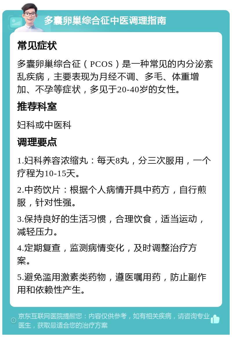 多囊卵巢综合征中医调理指南 常见症状 多囊卵巢综合征（PCOS）是一种常见的内分泌紊乱疾病，主要表现为月经不调、多毛、体重增加、不孕等症状，多见于20-40岁的女性。 推荐科室 妇科或中医科 调理要点 1.妇科养容浓缩丸：每天8丸，分三次服用，一个疗程为10-15天。 2.中药饮片：根据个人病情开具中药方，自行煎服，针对性强。 3.保持良好的生活习惯，合理饮食，适当运动，减轻压力。 4.定期复查，监测病情变化，及时调整治疗方案。 5.避免滥用激素类药物，遵医嘱用药，防止副作用和依赖性产生。