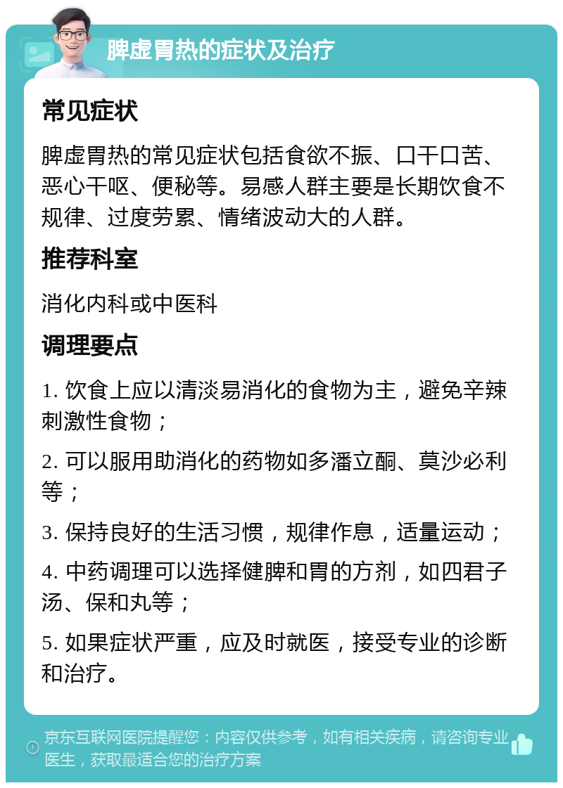 脾虚胃热的症状及治疗 常见症状 脾虚胃热的常见症状包括食欲不振、口干口苦、恶心干呕、便秘等。易感人群主要是长期饮食不规律、过度劳累、情绪波动大的人群。 推荐科室 消化内科或中医科 调理要点 1. 饮食上应以清淡易消化的食物为主，避免辛辣刺激性食物； 2. 可以服用助消化的药物如多潘立酮、莫沙必利等； 3. 保持良好的生活习惯，规律作息，适量运动； 4. 中药调理可以选择健脾和胃的方剂，如四君子汤、保和丸等； 5. 如果症状严重，应及时就医，接受专业的诊断和治疗。