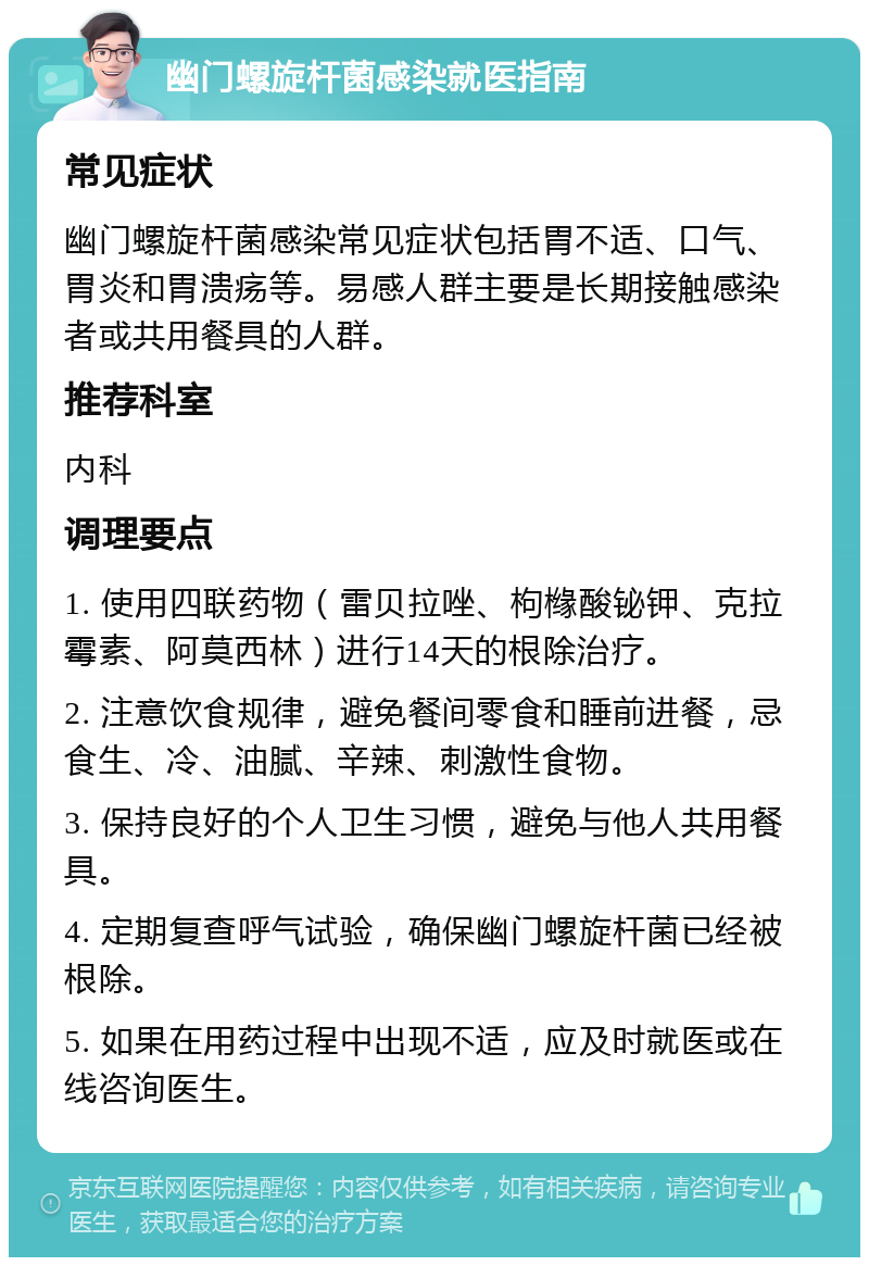 幽门螺旋杆菌感染就医指南 常见症状 幽门螺旋杆菌感染常见症状包括胃不适、口气、胃炎和胃溃疡等。易感人群主要是长期接触感染者或共用餐具的人群。 推荐科室 内科 调理要点 1. 使用四联药物（雷贝拉唑、枸橼酸铋钾、克拉霉素、阿莫西林）进行14天的根除治疗。 2. 注意饮食规律，避免餐间零食和睡前进餐，忌食生、冷、油腻、辛辣、刺激性食物。 3. 保持良好的个人卫生习惯，避免与他人共用餐具。 4. 定期复查呼气试验，确保幽门螺旋杆菌已经被根除。 5. 如果在用药过程中出现不适，应及时就医或在线咨询医生。