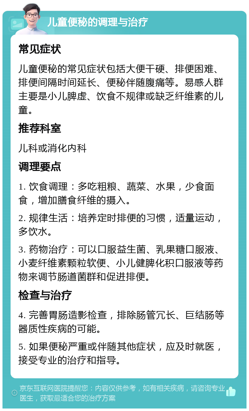 儿童便秘的调理与治疗 常见症状 儿童便秘的常见症状包括大便干硬、排便困难、排便间隔时间延长、便秘伴随腹痛等。易感人群主要是小儿脾虚、饮食不规律或缺乏纤维素的儿童。 推荐科室 儿科或消化内科 调理要点 1. 饮食调理：多吃粗粮、蔬菜、水果，少食面食，增加膳食纤维的摄入。 2. 规律生活：培养定时排便的习惯，适量运动，多饮水。 3. 药物治疗：可以口服益生菌、乳果糖口服液、小麦纤维素颗粒软便、小儿健脾化积口服液等药物来调节肠道菌群和促进排便。 检查与治疗 4. 完善胃肠造影检查，排除肠管冗长、巨结肠等器质性疾病的可能。 5. 如果便秘严重或伴随其他症状，应及时就医，接受专业的治疗和指导。