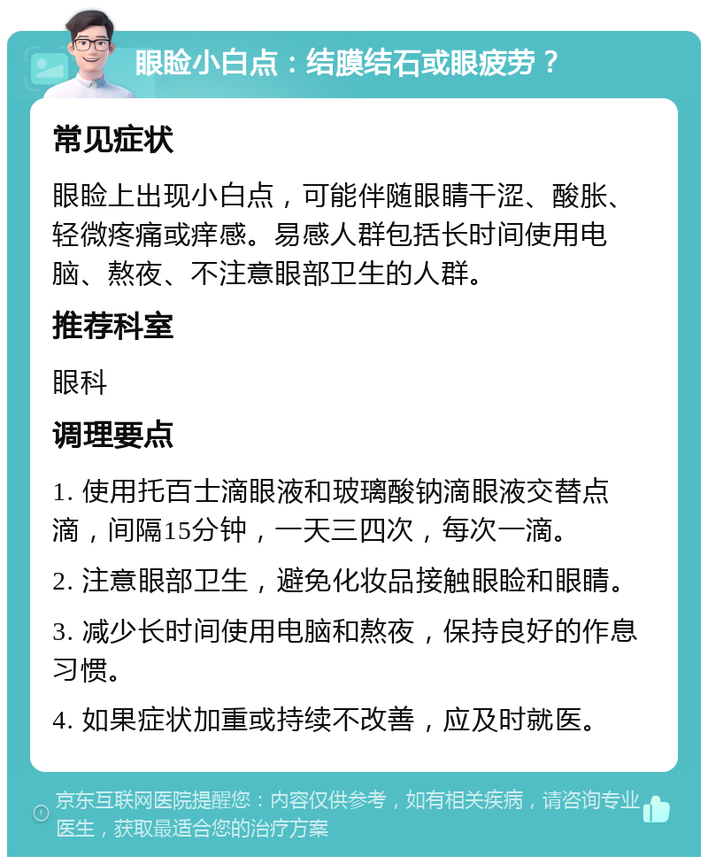 眼睑小白点：结膜结石或眼疲劳？ 常见症状 眼睑上出现小白点，可能伴随眼睛干涩、酸胀、轻微疼痛或痒感。易感人群包括长时间使用电脑、熬夜、不注意眼部卫生的人群。 推荐科室 眼科 调理要点 1. 使用托百士滴眼液和玻璃酸钠滴眼液交替点滴，间隔15分钟，一天三四次，每次一滴。 2. 注意眼部卫生，避免化妆品接触眼睑和眼睛。 3. 减少长时间使用电脑和熬夜，保持良好的作息习惯。 4. 如果症状加重或持续不改善，应及时就医。