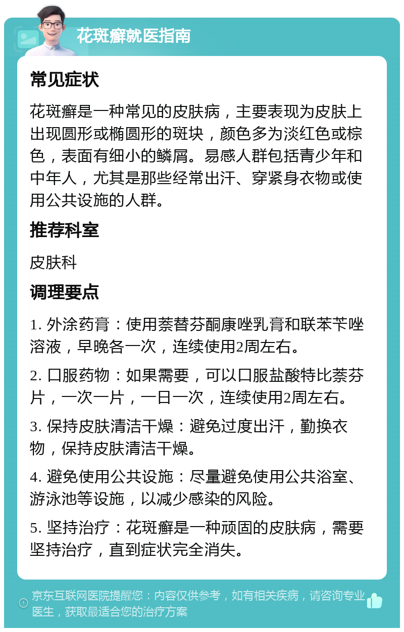 花斑癣就医指南 常见症状 花斑癣是一种常见的皮肤病，主要表现为皮肤上出现圆形或椭圆形的斑块，颜色多为淡红色或棕色，表面有细小的鳞屑。易感人群包括青少年和中年人，尤其是那些经常出汗、穿紧身衣物或使用公共设施的人群。 推荐科室 皮肤科 调理要点 1. 外涂药膏：使用萘替芬酮康唑乳膏和联苯苄唑溶液，早晚各一次，连续使用2周左右。 2. 口服药物：如果需要，可以口服盐酸特比萘芬片，一次一片，一日一次，连续使用2周左右。 3. 保持皮肤清洁干燥：避免过度出汗，勤换衣物，保持皮肤清洁干燥。 4. 避免使用公共设施：尽量避免使用公共浴室、游泳池等设施，以减少感染的风险。 5. 坚持治疗：花斑癣是一种顽固的皮肤病，需要坚持治疗，直到症状完全消失。