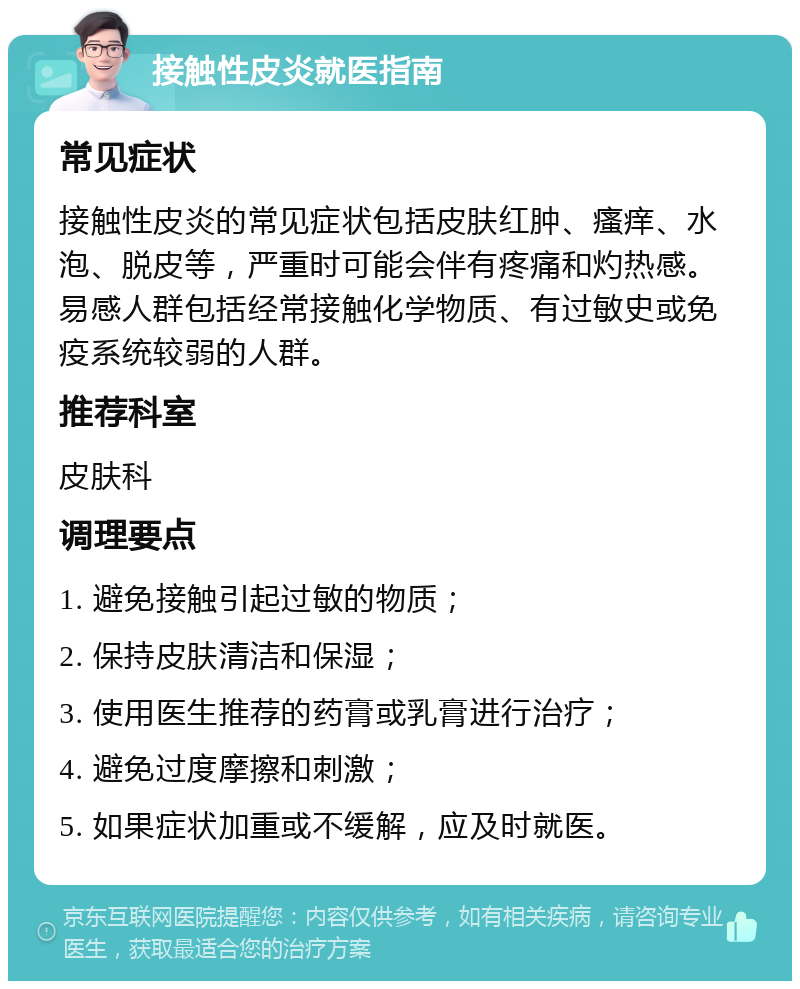 接触性皮炎就医指南 常见症状 接触性皮炎的常见症状包括皮肤红肿、瘙痒、水泡、脱皮等，严重时可能会伴有疼痛和灼热感。易感人群包括经常接触化学物质、有过敏史或免疫系统较弱的人群。 推荐科室 皮肤科 调理要点 1. 避免接触引起过敏的物质； 2. 保持皮肤清洁和保湿； 3. 使用医生推荐的药膏或乳膏进行治疗； 4. 避免过度摩擦和刺激； 5. 如果症状加重或不缓解，应及时就医。