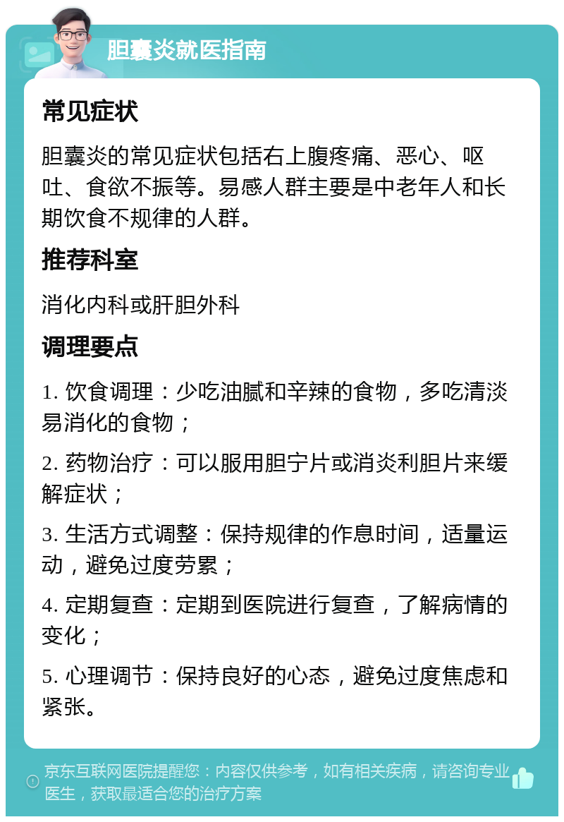 胆囊炎就医指南 常见症状 胆囊炎的常见症状包括右上腹疼痛、恶心、呕吐、食欲不振等。易感人群主要是中老年人和长期饮食不规律的人群。 推荐科室 消化内科或肝胆外科 调理要点 1. 饮食调理：少吃油腻和辛辣的食物，多吃清淡易消化的食物； 2. 药物治疗：可以服用胆宁片或消炎利胆片来缓解症状； 3. 生活方式调整：保持规律的作息时间，适量运动，避免过度劳累； 4. 定期复查：定期到医院进行复查，了解病情的变化； 5. 心理调节：保持良好的心态，避免过度焦虑和紧张。