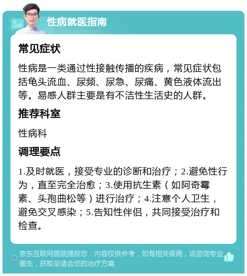 性病就医指南 常见症状 性病是一类通过性接触传播的疾病，常见症状包括龟头流血、尿频、尿急、尿痛、黄色液体流出等。易感人群主要是有不洁性生活史的人群。 推荐科室 性病科 调理要点 1.及时就医，接受专业的诊断和治疗；2.避免性行为，直至完全治愈；3.使用抗生素（如阿奇霉素、头孢曲松等）进行治疗；4.注意个人卫生，避免交叉感染；5.告知性伴侣，共同接受治疗和检查。