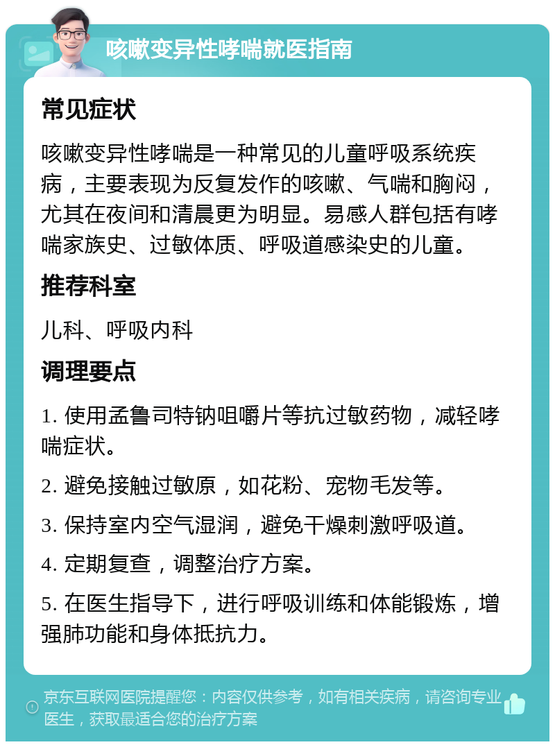 咳嗽变异性哮喘就医指南 常见症状 咳嗽变异性哮喘是一种常见的儿童呼吸系统疾病，主要表现为反复发作的咳嗽、气喘和胸闷，尤其在夜间和清晨更为明显。易感人群包括有哮喘家族史、过敏体质、呼吸道感染史的儿童。 推荐科室 儿科、呼吸内科 调理要点 1. 使用孟鲁司特钠咀嚼片等抗过敏药物，减轻哮喘症状。 2. 避免接触过敏原，如花粉、宠物毛发等。 3. 保持室内空气湿润，避免干燥刺激呼吸道。 4. 定期复查，调整治疗方案。 5. 在医生指导下，进行呼吸训练和体能锻炼，增强肺功能和身体抵抗力。